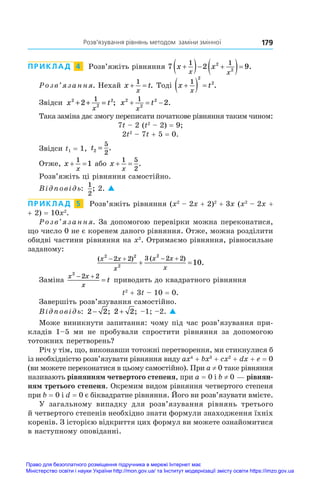  Розв’язування рівнянь методом заміни змінної 179
ПРИКЛАД  4  Розв’яжіть рівняння 7 2 9
1 1
2
2
x x
x x

  
  .
Розв’язання. Нехай x t
x
 
1
. Тоді x t
x

  
1
2
2
.
Звідси x t
x
2
2
2
2
1
+ + = ; x t
x
2
2
2
1
2
   .
Така заміна дає змогу переписати початкове рівняння таким чином:
7t – 2 (t2
 – 2) = 9;
2t2
 – 7t + 5 = 0.
Звідси t1 = 1, t2
5
2
= .
Отже, x
x
 
1
1 або x
x
 
1 5
2
.
Розв’яжіть ці рівняння самостійно.
Відповідь:
1
2
; 2. 
ПРИКЛАД  5  Розв’яжіть рівняння (x2
 – 2x + 2)2
 + 3x (x2
 – 2x +
+ 2) = 10x2
.
Розв’язання. За допомогою перевірки можна переконатися,
що число 0 не є коренем даного рівняння. Отже, можна розділити
обидві частини рівняння на x2
. Отримаємо рівняння, рівносильне
заданому:
( ) ( )
.
x x
x
x x
x
2 2
2
2
2 2 3 2 2
10
   
 
Заміна
x x
x
t
2
2 2
 
 приводить до квадратного рівняння
t2
 + 3t – 10 = 0.
Завершіть розв’язування самостійно.
Відповідь: 2 2
− ; 2 2
+ ; –1; –2. 
Може виникнути запитання: чому під час розв’язування при-
кладів 1–5 ми не пробували спростити рівняння за допомогою
тотожних перетворень?
Річ у тім, що, виконавши тотожні перетворення, ми стикнулися б
із необхідністю розв’язувати рівняння виду ax4
 + bx3
 + cx2
 + dx + e = 0
(ви можете переконатися в цьому самостійно). При a ≠ 0 таке рівняння
називають рівнянням четвертого степеня, при a = 0 і b ≠ 0 — рівнян-
ням третього степеня. Окремим видом рівняння четвертого степеня
при b = 0 і d = 0 є біквадратне рівняння. Його ви розв’язувати вмієте.
У  загальному випадку для розв’язування рівнянь третього
й четвертого степенів необхідно знати формули знаходження їхніх
коренів. З історією відкриття цих формул ви можете ознайомитися
в наступному оповіданні.
Право для безоплатного розміщення підручника в мережі Інтернет має
Міністерство освіти і науки України http://mon.gov.ua/ та Інститут модернізації змісту освіти https://imzo.gov.ua
 