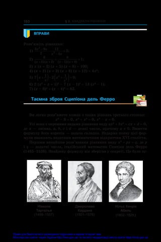 § 3. Квадратні рівняння
180
ВПРАВИ
Розв’яжіть рівняння:
1)
3 9
2
12
3
2
2
3
x x
x x


  ;
2)
6
1 2
8
1 4
1
( ) ( ) ( ) ( )
;
x x x x
   
 
3) x (x + 3) (x + 5) (x + 8) = 100;
4) (x + 2) (x + 3) (x + 8) (x + 12) = 4x2
;
5) 7 2 9
1 1
2
2
x x
x x

  
  ;
6) 2 (x2
 + x + 1)2
 – 7 (x – 1)2
 = 13 (x3
 – 1);
7) (x – 6)4
 + (x – 4)4
 = 82.
Таємна зброя Сципіона дель Ферро 
Ви легко розв’яжете кожне з таких рівнянь третього степеня:
x3
 – 8 = 0, x3
 + x2
 = 0, x3
 – x = 0.
Усі вони є окремими видами рівняння виду ax3
 + bx2
 + cx + d = 0,
де x — змінна, a, b, c і d — деякі числа, причому a ≠ 0. Вивести
формулу його коренів — задача складна. Недарма появу цієї фор-
мули вважають видатним математичним відкриттям XVI століття.
Першим винайшов розв’язання рівняння виду x3
 + px = q, де p
і q — додатні числа, італійський математик Сципіон дель Ферро
(1465–1526). Знайдену формулу він зберігав у секреті. Це було зу-
Нікколо
Тарталья
(1499–1557)
Джероламо
Кардано
(1501–1576)
Нільс Хенрік
Абель
(1802–1829)
Право для безоплатного розміщення підручника в мережі Інтернет має
Міністерство освіти і науки України http://mon.gov.ua/ та Інститут модернізації змісту освіти https://imzo.gov.ua
 