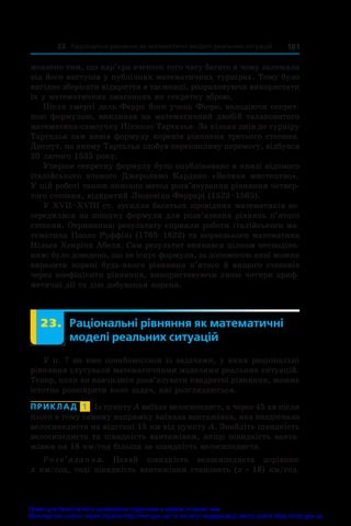 181
23. Раціональні рівняння як математичні моделі реальних ситуацій
мовлено тим, що кар’єра вченого того часу багато в чому залежала
від його виступів у публічних математичних турнірах. Тому було
вигідно зберігати відкриття в таємниці, розраховуючи використати
їх у математичних змаганнях як секретну зброю.
Після смерті дель Ферро його учень Фіоре, володіючи секрет-
ною формулою, викликав на математичний двобій талановитого
математика-самоучку Нікколо Тарталья. За кілька днів до турніру
Тарталья сам вивів формулу коренів рівняння третього степеня.
Диспут, на якому Тарталья здобув переконливу перемогу, відбувся
20 лютого 1535 року.
Уперше секретну формулу було опубліковано в книзі відомого
італійського вченого Джероламо Кардано «Велике мистецтво».
У цій роботі також описано метод розв’язування рівняння четвер-
того степеня, відкритий Людовіко Феррарі (1522–1565).
У XVII–XVIII ст. зусилля багатьох провідних математиків зо-
середилися на пошуку формули для розв’язання рівнянь п’ятого
степеня. Отриманню результату сприяли роботи італійського ма-
тематика Паоло Руффіні (1765–1822) та норвезького математика
Нільса Хенріка Абеля. Сам результат виявився цілком несподіва-
ним: було доведено, що не існує формули, за допомогою якої можна
виразити корені будь-якого рівняння п’ятого й вищого степенів
через коефіцієнти рівняння, використовуючи лише чотири ариф-
метичні дії та дію добування кореня.
	 23.	 Раціональні рівняння як математичні
моделі реальних ситуацій
У п. 7 ви вже ознайомилися із задачами, у яких раціональні
рівняння слугували математичними моделями реальних ситуацій.
Тепер, коли ви навчилися розв’язувати квадратні рівняння, можна
істотно розширити коло задач, які розглядаються.
ПРИКЛАД  1  Із пункту A виїхав велосипедист, а через 45 хв після
цього в тому самому напрямку виїхала вантажівка, яка наздогнала
велосипедиста на відстані 15 км від пункту A. Знайдіть швидкість
велосипедиста та швидкість вантажівки, якщо швидкість ванта-
жівки на 18 км/год більша за швидкість велосипедиста.
Розв’язання. Нехай швидкість велосипедиста дорівнює
x км/год, тоді швидкість вантажівки становить (x + 18) км/год.
Право для безоплатного розміщення підручника в мережі Інтернет має
Міністерство освіти і науки України http://mon.gov.ua/ та Інститут модернізації змісту освіти https://imzo.gov.ua
 