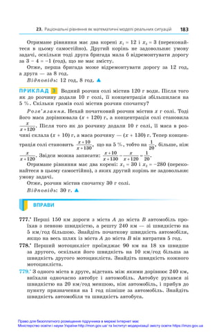 23. Раціональні рівняння як математичні моделі реальних ситуацій 183
Отримане рівняння має два корені x1 = 12 і x2 = 3 (переконай-
теся в  цьому самостійно). Другий корінь не задовольняє умову
задачі, оскільки тоді друга бригада мала б відремонтувати дорогу
за 3 – 4 = –1 (год), що не має змісту.
Отже, перша бригада може відремонтувати дорогу за 12 год,
а друга — за 8 год.
Відповідь: 12 год, 8 год. 
ПРИКЛАД  3  Водний розчин солі містив 120 г води. Після того
як до розчину додали 10 г солі, її концентрація збільшилася на
5 %. Скільки грамів солі містив розчин спочатку?
Розв’язання. Нехай початковий розчин містив x г солі. Тоді
його маса дорівнювала (x + 120) г, а концентрація солі становила
x
x +120
. Після того як до розчину додали 10 г солі, її маса в роз-
чині склала (x + 10) г, а маса розчину — (x + 130) г. Тепер концен-
трація солі становить
x
x
+
+
10
130
, що на 5 %, тобто на
1
20
, більше, ніж
x
x +120
. Звідси можна записати:
x
x
x
x

 
 
10
130 120
1
20
.
Отримане рівняння має два корені: x1 = 30 і x2 = –280 (переко-
найтеся в цьому самостійно), з яких другий корінь не задовольняє
умову задачі.
Отже, розчин містив спочатку 30 г солі.
Відповідь: 30 г. 
ВПРАВИ
777.•
 Перші 150 км дороги з міста A до міста B автомобіль про-
їхав з певною швидкістю, а решту 240 км — зі швидкістю на
5 км/год більшою. Знайдіть початкову швидкість автомобіля,
якщо на весь шлях із міста A до міста B він витратив 5 год.
778.•
  Перший мотоцикліст проїжджає 90  км на 18  хв швидше
за другого, оскільки його швидкість на 10 км/год більша за
швидкість другого мотоцикліста. Знайдіть швидкість кожного
мотоцикліста.
779.•
 З одного міста в друге, відстань між якими дорівнює 240 км,
виїхали одночасно автобус і  автомобіль. Автобус рухався зі
швидкістю на 20 км/год меншою, ніж автомобіль, і прибув до
пункту призначення на 1 год пізніше за автомобіль. Знайдіть
швидкість автомобіля та швидкість автобуса.
Право для безоплатного розміщення підручника в мережі Інтернет має
Міністерство освіти і науки України http://mon.gov.ua/ та Інститут модернізації змісту освіти https://imzo.gov.ua
 