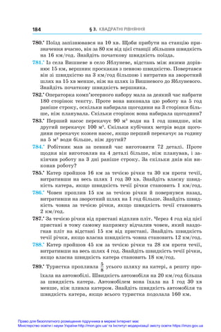§ 3. Квадратні рівняння
184
780.•
 Поїзд запізнювався на 10 хв. Щоби прибути на станцію при-
значення вчасно, він за 80 км від цієї станції збільшив швидкість
на 16 км/год. Знайдіть початкову швидкість поїзда.
781.•
 Із села Вишневе в село Яблуневе, відстань між якими дорів-
нює 15 км, вершник проскакав з певною швидкістю. Повертався
він зі швидкістю на 3 км/год більшою і витратив на зворотний
шлях на 15 хв менше, ніж на шлях із Вишневого до Яблуневого.
Знайдіть початкову швидкість вершника.
782.•
 Операторка комп’ютерного набору мала за деякий час набрати
180 сторінок тексту. Проте вона виконала цю роботу на 5 год
раніше строку, оскільки набирала щогодини на 3 сторінки біль-
ше, ніж планувала. Скільки сторінок вона набирала щогодини?
783.•
 Перший насос перекачує 90 м3
води на 1 год швидше, ніж
другий перекачує 100 м3
. Скільки кубічних метрів води щого-
дини перекачує кожен насос, якщо перший перекачує за годину
на 5 м3
води більше, ніж другий?
784.•
  Робітник мав за певний час виготовити 72 деталі. Проте
щодня він виготовляв на 4 деталі більше, ніж планував, і за-
кінчив роботу на 3 дні раніше строку. За скільки днів він ви-
конав роботу?
785.•
 Катер пройшов 16 км за течією річки та 30 км проти течії,
витративши на весь шлях 1 год 30 хв. Знайдіть власну швид-
кість катера, якщо швидкість течії річки становить 1 км/год.
786.•
 Човен проплив 15 км за течією річки й повернувся назад,
витративши на зворотний шлях на 1 год більше. Знайдіть швид-
кість човна за течією річки, якщо швидкість течії становить
2 км/год.
787.•
 За течією річки від пристані відплив пліт. Через 4 год від цієї
пристані в тому самому напрямку відчалив човен, який наздо-
гнав пліт на відстані 15 км від пристані. Знайдіть швидкість
течії річки, якщо власна швидкість човна становить 12 км/год.
788.•
 Катер пройшов 45 км за течією річки та 28 км проти течії,
витративши на весь шлях 4 год. Знайдіть швидкість течії річки,
якщо власна швидкість катера становить 18 км/год.
789.•
 Туристка пропливла
5
8
усього шляху на катері, а решту про-
їхала на автомобілі. Швидкість автомобіля на 20 км/год більша
за швидкість катера. Автомобілем вона їхала на 1 год 30 хв
менше, ніж пливла катером. Знайдіть швидкість автомобіля та
швидкість катера, якщо всього туристка подолала 160 км.
Право для безоплатного розміщення підручника в мережі Інтернет має
Міністерство освіти і науки України http://mon.gov.ua/ та Інститут модернізації змісту освіти https://imzo.gov.ua
 
