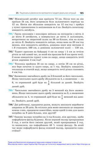 23. Раціональні рівняння як математичні моделі реальних ситуацій 185
790.•
 Міжміський автобус мав проїхати 72 км. Після того як він
проїхав 24 км, його затримали біля залізничного переїзду на
12  хв. Потім він збільшив швидкість на 12  км/год і  прибув
у пункт призначення із запізненням на 4 хв. Знайдіть початкову
швидкість автобуса.
791.•
 Група школярів і школярок виїхала на екскурсію з міста A
до міста B автобусом, а  повернулася до міста A залізницею,
витративши на зворотний шлях на 30 хв більше, ніж на шлях
до міста B. Знайдіть швидкість поїзда, якщо вона на 20 км/год
менша, ніж швидкість автобуса, довжина шосе між містами A
і B становить 160 км, а довжина залізничної колії — 150 км.
792.•
 Турист проплив на байдарці 4 км по озеру і 5 км за течією
річки за той самий час, за який він проплив би 6 км проти течії.
З якою швидкістю турист плив по озеру, якщо швидкість течії
річки дорівнює 2 км/год?
793.•
 Теплохід пройшов 16 км по озеру, а потім 18 км по річці,
яка бере початок із цього озера, за 1 год. Знайдіть швидкість
теплохода в стоячій воді, якщо швидкість течії річки становить
4 км/год.
794.•
 Знаменник звичайного дробу на 3 більший за його чисельник.
Якщо чисельник цього дробу збільшити на 4, а знаменник — на
8, то отриманий дріб буде на
1
6
більший за даний. Знайдіть
даний дріб.
795.•
 Чисельник звичайного дробу на 5 менший від його знамен-
ника. Якщо чисельник цього дробу зменшити на 3, а знаменник
збільшити на 4, то отриманий дріб буде на
1
3
менший від дано-
го. Знайдіть даний дріб.
796.•
 Дві робітниці, працюючи разом, можуть виконати виробниче
завдання за 20 днів. За скільки днів може виконати це завдання
кожна з них, працюючи самостійно, якщо одній із них для цього
потрібно на 9 днів більше, ніж другій?
797.•
 Одному маляру потрібно на 5 год більше, ніж другому, щоби
пофарбувати фасад будинку. Коли перший маляр пропрацював
3 год, а потім його змінив другий, який пропрацював 2 год,
то виявилося, що пофарбовано 40 % площі фасаду. За який
час може пофарбувати фасад кожний маляр, працюючи само-
стійно?
Право для безоплатного розміщення підручника в мережі Інтернет має
Міністерство освіти і науки України http://mon.gov.ua/ та Інститут модернізації змісту освіти https://imzo.gov.ua
 