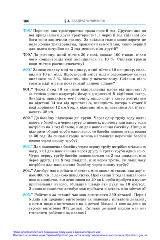 § 3. Квадратні рівняння
186
798.•
 Першого дня трактористка орала поле 6 год. Другого дня до
неї приєдналася друга трактористка, і через 8 год спільної ро-
боти вони закінчили оранку. За скільки годин може зорати це
поле кожна трактористка, працюючи самостійно, якщо першій
для цього потрібно на 3 год менше, ніж другій?
799.•
 До розчину, який містив 20 г солі, додали 100 г води, після
чого концентрація солі зменшилася на 10 %. Скільки грамів
води містив розчин спочатку?
800.•
 Зливок сплаву міді та цинку, який містив 10 кг цинку, спла-
вили з 10 кг міді. Відсотковий вміст міді в одержаному сплаві
виявився на 5 % більшим, ніж у початковому. Скільки кіло-
грамів міді містив початковий зливок сплаву?
801.••
 Через 2 год 40 хв після відправлення плота від пристані A
за течією річки назустріч йому від пристані B відійшов катер.
Знайдіть швидкість течії річки, якщо пліт і катер зустрілися
на відстані 14 км від пристані A, швидкість катера в стоячій
воді дорівнює 12 км/год, а відстань між пристанями A і B ста-
новить 32 км.
802.••
 До басейну підведено дві труби. Через одну трубу воду нали-
вають у басейн, а через другу зливають, причому для зливу води
потрібно на 1 год більше, ніж для наповнення басейну. Якщо ж
відкрити обидві труби одночасно, то басейн наповниться водою
за 30 год. За скільки годин можна наповнити порожній басейн
водою через першу трубу?
803.••
 Для наповнення басейну через першу трубу потрібно стільки ж
часу, як і для наповнення через другу й третю труби одночасно.
Через першу трубу басейн наповнюється на 2 год швидше, ніж
через другу, і на 8 год швидше, ніж через третю. Скільки часу
потрібно для наповнення басейну через кожну трубу?
804.••
 Автобус мав проїхати відстань між двома містами, яка дорів-
нює 400 км, з деякою швидкістю. Проїхавши 2 год із запланова-
ною швидкістю, він зупинився на 20 хв і, щоби прибути в пункт
призначення вчасно, збільшив швидкість руху на 10 км/год.
З якою швидкістю автобус мав проїхати відстань між містами?
805.••
 Робітник за певний час мав виготовити 360 деталей. Перші
5 днів він щоденно виготовляв заплановану кількість деталей,
а потім щодня виготовляв на 4 деталі більше, і вже за день до
строку виготовив 372 деталі. Скільки деталей щодня мав ви-
готовляти робітник за планом?
Право для безоплатного розміщення підручника в мережі Інтернет має
Міністерство освіти і науки України http://mon.gov.ua/ та Інститут модернізації змісту освіти https://imzo.gov.ua
 