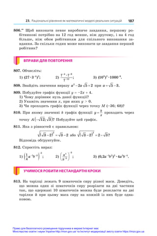 23. Раціональні рівняння як математичні моделі реальних ситуацій 187
806.••
  Щоб виконати певне виробниче завдання, першому ро-
бітникові потрібно на 12 год менше, ніж другому, і на 4 год
більше, ніж обом робітникам для спільного виконання за-
вдання. За скільки годин може виконати це завдання перший
робітник?
ВПРАВИ ДЛЯ ПОВТОРЕННЯ
807. Обчисліть:
1) ( ) ;
27 3 4 2
æ −
	 2)
7 7
7
4 9
12
− −
−
æ
;	 3) ( ) .
10 1000
9 2 6
æ −
808. Знайдіть значення виразу a a
2
2 5 2
  при a  
5 3.
809. Побудуйте графік функції y = –2x + 4.
1) Чому дорівнює нуль даної функції?
2) Укажіть значення x, при яких y  0.
3) Чи проходить графік функції через точку M (–36; 68)?
810. При якому значенні k графік функції y
k
x
= проходить через
точку A 
 
12 3
; ? Побудуйте цей графік.
811. Яка з рівностей є правильною:
3 2 3 2
2

    або 3 2 2 3
2

    ?
Відповідь обґрунтуйте.
812. Спростіть вираз:
1)
1
4
1 3
2
a b
 

  ;	 2)
a
b
4
5
3







 ;	 3) ( , ) .
0 2 4
1 2 2 5 4
a b a b
− −
æ
УЧИМОСЯ РОБИТИ НЕСТАНДАРТНІ КРОКИ
813. На тарілці лежать 9 шматочків сиру різної маси. Доведіть,
що можна один зі шматочків сиру розрізати на дві частини
так, що одержані 10 шматочків можна буде розкласти на дві
тарілки й при цьому маса сиру на кожній із них буде одна-
ковою.
Право для безоплатного розміщення підручника в мережі Інтернет має
Міністерство освіти і науки України http://mon.gov.ua/ та Інститут модернізації змісту освіти https://imzo.gov.ua
 
