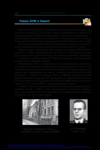 § 3. Квадратні рівняння
188
Перша ЕОМ в  Європі 
Бурхливий розвиток обчислювальної техніки за останні де-
сятиліття породив цілу низку нових математичних дисциплін
і запропонував новий метод наукових і прикладних досліджень —
моделювання процесів на електронних обчислювальних машинах
(з деякими математичними моделями ви ознайомилися в пп. 7, 23).
Сьогодні важко уявити своє життя без комп’ютерів. І тим склад-
ніше повірити, що їхня історія налічує менше ніж сто років.
Перша у світі електронна обчислювальна машина ЕНІАК була
створена в США наприкінці 40-х рр. ХХ ст. і використовувалася
для розрахунків траєкторії польоту снарядів берегової артилерії.
А перша в континентальній Європі електронна обчислювальна
машина була створена в Києві.
Наприкінці 1947 р. лабораторія спецмоделювання і електрон­
ної техніки Інституту електротехніки Академії наук України під
керівництвом академіка Сергія Олексійовича Лебедєва розпочала
роботу над створенням так званої «модели электронной счетной
машины» — МЭСМ. І в грудні 1951 р. МЕСМ уже розв’язувала
практичні задачі, які для неї програмували співробітники Інсти-
туту математики АН України. Більше року МЕСМ була не тільки
першою, а й єдиною ЕОМ у континентальній Європі.
У 1957 р. було створено Обчислювальний центр Академії наук
України, який у  1962 р. був перетворений в  Інститут кіберне-
тики. Засновник інституту, академік Віктор Михайлович Глушков
до 1982 р. був його директором.
Будинок у передмiстi Києва —
Феофанії, де було створено МЕСМ
С. О. Лебедєв
(1902–1974)
Право для безоплатного розміщення підручника в мережі Інтернет має
Міністерство освіти і науки України http://mon.gov.ua/ та Інститут модернізації змісту освіти https://imzo.gov.ua
 