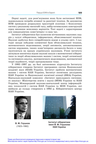   Перша ЕОМ в Європі 189
Перші задачі, для розв’язування яких були застосовані ЕОМ,
задовольняли потреби атомної та ракетної техніки. За допомогою
ЕОМ проводили розрахунки траєкторій пілотних і  безпілотних
систем у реальному масштабі часу, вибір оптимальних конструкцій
серед множини можливих варіантів. Такі задачі є характерними
для швидкодіючих комп’ютерів і в наш час.
Інститут кібернетики був колискою вітчизняних наукових кад­
рів у галузі кібернетики, інформатики, обчислювальної техніки.
Наукові здобутки його співробітників відомі в усьому світі. І сьо-
годні засади побудови елементної бази обчислювальної техніки,
математичного моделювання, теорії автоматів, автоматизованих
систем керування, інших комп’ютерних дисциплін багато в чому
ґрунтуються на працях українських науковців. Учені інституту
заснували всесвітньо відомі наукові школи з математичної кіберне-
тики та теорії обчислювальних машин і систем, теорії оптимізації
та системного аналізу, математичного моделювання, математичної
теорії надійності, теорії програмування тощо.
У  1992–1997  рр. на базі автономних підрозділів Інституту
кібернетики створено Інститут програмних систем Національної
академії наук (НАН) України, Інститут проблем математичних
машин і  систем НАН України, Інститут космічних досліджень
НАН України та Національної космічної агенції (НКА) України,
Навчально-науковий комплекс «Інститут прикладного системно-
го аналізу» Міністерства освіти і науки (МОН) України та НАН
України, Міжнародний науково-навчальний центр інформацій-
них технологій і  систем НАН України та МОН України, які
ввійшли до складу створеного в  1992 р. Кібернетичного центру
НАН України.
Інститут кібернетики
імені В. М. Глушкова
НАН України
В. М. Глушков
(1923–1982)
Право для безоплатного розміщення підручника в мережі Інтернет має
Міністерство освіти і науки України http://mon.gov.ua/ та Інститут модернізації змісту освіти https://imzo.gov.ua
 