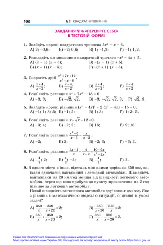 § 3. Квадратні рівняння
190
ЗАВДАННЯ № 6 «ПЕРЕВІРТЕ СЕБЕ»
В ТЕСТОВІЙ ФОРМІ
1. Знайдіть корені квадратного тричлена 5x2
 – x – 6.
А) 2; –0,6;	 Б) –2; 0,6;	 В) 1; –1,2;	 Г) –1; 1,2.
2. Розкладіть на множники квадратний тричлен –x2
 – 4x + 5.
А) (x – 1) (x + 5);	 В) –(x – 1) (x + 5);
Б) (x + 1) (x – 5);	 Г) –(x + 1) (x – 5).
3. Скоротіть дріб
x x
x x
2
2
7 12
6
 
 
.
А)
x
x


4
2
;	 Б)
x
x
−
−
4
2
;	 В)
x
x
+
+
4
2
;	 Г)
x
x


4
2
.
4. Розв’яжіть рівняння x4
 + 7x2
 – 18 = 0.
А) –3; 3;	 Б) − 2; 2;	 В) –3; − 2; 2; 3; Г) 2; 3.
5. Знайдіть корені рівняння (x2
 – 4x)2
 – 2 (x2
 – 4x) – 15 = 0.
А) –1; 1; 3; 5;	 Б) –1; 5;	 В) 1; 3;	 Г) 1; 3; 5.
6. Розв’яжіть рівняння x x
  
12 0.
А) –3; 4;	 Б) –2; 2;	 В) 16;	 Г) 9; 16.
7. Розв’яжіть рівняння
x
x
x
x
2
6
3 3

 
 .
А) –2;	 Б) 3;	 В) –2; 3;	 Г) –3; 2.
8. Розв’яжіть рівняння
3 1 4
2
10 9
2
2
x
x x
x
x x




  .
А) −
4
3
; 2;	 Б)
4
3
; –2;	 В) −
4
3
;	 Г) 2.
9. З одного міста в інше, відстань між якими дорівнює 350 км, ви-
їхали одночасно вантажний і легковий автомобілі. Швидкість
вантажівки на 20 км/год менша від швидкості легкового авто-
мобіля, через що вона прибула до пункту призначення на 2 год
пізніше за легковий автомобіль.
Нехай швидкість вантажного автомобіля дорівнює x км/год. Яке
з рівнянь є математичною моделлю ситуації, описаної в умові
задачі?
А)
350 350
20
2
x x
 

;	 В)
350
20
350
2
x x

  ;
Б)
350 350
20
2
x x
 

;	 Г)
350 350
20
2
x x
 

.
Право для безоплатного розміщення підручника в мережі Інтернет має
Міністерство освіти і науки України http://mon.gov.ua/ та Інститут модернізації змісту освіти https://imzo.gov.ua
 