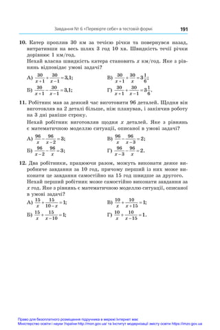 191
Завдання № 6 «Перевірте себе» в тестовій формі
10.  Катер проплив 30  км за течією річки та повернувся назад,
витративши на весь шлях 3 год 10 хв. Швидкість течії річки
дорівнює 1 км/год.
Нехай власна швидкість катера становить x км/год. Яке з рів-
нянь відповідає умові задачі?
А)
30
1
30
1
3 1
x x
 
  , ;	 В)
30
1
30 1
6
3
x x

  ;
Б)
30
1
30
1
3 1
x x
 
  , ;	 Г)
30
1
30
1
1
6
3
x x
 
  .
11. Робітник мав за деякий час виготовити 96 деталей. Щодня він
виготовляв на 2 деталі більше, ніж планував, і закінчив роботу
на 3 дні раніше строку.
Нехай робітник виготовляв щодня x  деталей. Яке з  рівнянь
є математичною моделлю ситуації, описаної в умові задачі?
А)
96 96
2
3
x x
 

;	 В)
96 96
3
2
x x
 

;
Б)
96
2
96
3
x x

  ;	 Г)
96
3
96
2
x x

  .
12. Два робітники, працюючи разом, можуть виконати деяке ви-
робниче завдання за 10 год, причому перший із них може ви-
конати це завдання самостійно на 15 год швидше за другого.
Нехай перший робітник може самостійно виконати завдання за
x год. Яке з рівнянь є математичною моделлю ситуації, описаної
в умові задачі?
А)
15 15
10
1
x x
 

;	 В)
10 10
15
1
x x
 

;
Б)
15 15
10
1
x x
 

;	 Г)
10 10
15
1
x x
 

.
Право для безоплатного розміщення підручника в мережі Інтернет має
Міністерство освіти і науки України http://mon.gov.ua/ та Інститут модернізації змісту освіти https://imzo.gov.ua
 