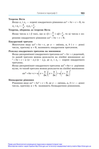 193
  Головне в параграфі 3
Теорема Вієта
Якщо x1 і x2 — корені квадратного рівняння ax2
 + bx + c = 0, то
x x
b
a
1 2
   , x x
c
a
1 2 = .
Теорема, обернена до теореми Вієта
Якщо числа a і b такі, що  
  
b
a
і  
c
a
, то ці числа є ко-
ренями квадратного рівняння ax2
 + bx + c = 0.
Квадратний тричлен
Многочлен виду ax2
 + bx + c, де x — змінна, a, b і c — деякі
числа, причому a ≠ 0, називають квадратним тричленом.
Розклад квадратного тричлена на множники
Якщо дискримінант квадратного тричлена ax2
 + bx + c додатний,
то даний тричлен можна розкласти на лінійні множники: ax
2
 + bx + c = a (x – x1) (x – x2), де x1 і x2 — корені квадратного
тричлена.
Якщо дискримінант квадратного тричлена ax bx c
2
+ + дорівнює
нулю, то такий тричлен можна розкласти на лінійні множники:
ax bx c a x
b
a
x
b
a
a x
b
a
2
2
2 2 2
+ + = +





 +





 = +






Біквадратне рівняння
Рівняння виду ax4
 + bx2
 + c = 0, де x — змінна, a, b і c — деякі
числа, причому a ≠ 0, називають біквадратним рівнянням.
Право для безоплатного розміщення підручника в мережі Інтернет має
Міністерство освіти і науки України http://mon.gov.ua/ та Інститут модернізації змісту освіти https://imzo.gov.ua
 