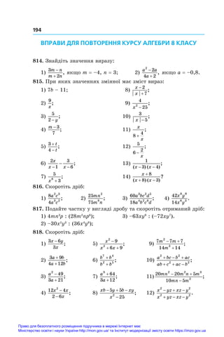 194
ВПРАВИ ДЛЯ ПОВТОРЕННЯ КУРСУ АЛГЕБРИ 8 КЛАСУ
814. Знайдіть значення виразу:
1)
3
2
m n
m n


, якщо m = –4, n = 3; 2)
a a
a
2
2
4 2


, якщо a = –0,8.
815. При яких значеннях змінної має зміст вираз:
1) 7b – 11;	 8)
x
x


2
7
;
2)
9
x
;	 9)
4
25
2
x −
;
3)
5
2 − y
;	 10)
3
5
x −
;
4)
m − 3
7
;	 11)
x
x
8
4
+
;
5)
3
4


t
t
;	 12)
5
6
2
−
x
;
6)
2
1
3
6
x
x x
− −
− ;	 13)
1
3 4
( ) ( )
;
x x
− −
7)
5
3
8
x +
;	 14)
x
x x

 
8
8 3
( ) ( )
?
816. Скоротіть дріб:
1)
8
4
2 3
3 2
a c
a c
; 	 2)
25
75
2
8
mn
m n
; 	 3)
60
18
3 2 5
4 2 6
a bc d
a b c d
; 	 4)
42
14
8 9
6 3
x y
x y
.
817. Подайте частку у вигляді дробу та скоротіть отриманий дріб:
1) 4mn2
p : (28m2
np6
); 	 3) –63xy9
: (–72xy7
).
2) –30x5
y3
: (36x4
y8
);
818. Скоротіть дріб:
1)
3 6
3
x y
x
−
;	 5)
x
x x
2
2
9
6 9

 
;	 9)
7 7 7
14 14
2
3
m m
m
 

;
2)
3 9
4 12
a b
a b
+
+
;	 6)
b b
b b
7 4
2 5
+
+
;	 10)
a bc b ac
ab c ac b
2 2
2 2
  
  
;
3)
a
a
2
49
3 21


;	 7)
a
a
3
64
3 12
+
+
;	 11)
20 20 5
10 5
2 2 3
2
mn m n m
mn m
 

;
4)
12 4
2 6
2
x x
x
−
−
;	 8)
xb y b xy
x
  

5 5
25
2
;	 12)
x yz xz y
x yz xz y
2 2
2 2
  
  
.
Право для безоплатного розміщення підручника в мережі Інтернет має
Міністерство освіти і науки України http://mon.gov.ua/ та Інститут модернізації змісту освіти https://imzo.gov.ua
 