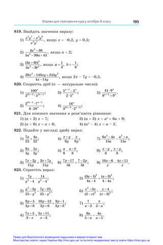 Вправи для повторення курсу алгебри 8 класу 195
819. Знайдіть значення виразу:
1)
x y x y
x y
5 7 3 9
3 7
−
, якщо x = –0,2, y = 0,5;
2)
4 36
5 30 45
2
2
a
a a

 
, якщо a = 2;
3)
( )
,
3 3
3 3
2
2 2
a b
a b


якщо a =
1
3
, b  
1
6
;
4)
20 140 245
4 14
2 2
x xy y
x y
 

, якщо 2x – 7y = –0,5.
820. Скоротіть дріб (n — натуральне число):
1)
100
2 5
2 3 2 1
n
n n
+ +
æ
;	 3)
5 5
2 5
1
n n
n


æ
;	 5)
41 9
9 9
2
æ
n
n n
+
+
.
2)
2 7
6 28
2 1 1
n n
n
+ +
æ
æ
;	 4)
18
3 2
2 2 3
n
n n
+ +
æ
;
821. Для кожного значення a розв’яжіть рівняння:
1) (a + 2) x = 7;	 3) (a + 3) x = a2
 + 6a + 9;
2) (a + 6) x = a + 6;	 4) (a2
 – 4) x = a – 2.
822. Подайте у вигляді дробу вираз:
1)
7
22
4
22
a a
+ ;	 4)
x y
p
x
p


9 9
;	 7)
6 4
15 15
2 2
a a
a
a a
a
 
 ;
2)
8
3
5
3
x
y
x
y
− ;	 5)
a a b
8 8
−
−
;	 8)
x y x y
 

8 8
;
3)
7 2
15
3 7
15
x y
p
x y
p
 
 ;	 6)
7 17
5
7 2
5
p
k
p
k
 
 ;	 9)
10 6 4 11
x
x
x
x
 
 .
823. Спростіть вираз:
1)
7
4
14
4
2 2
y
y y
− −
− ;	 5)
( ) ( )
;
3 1
4 4
3
4 4
2 2
a
a
a
a





2)
y y
y
y
y
2
2 2
3
25
7 25
25
−
−
−
−
− ;	 6)
x x
x
x
x
2
2 2
3
2
4
2
−
−
−
−
−
( ) ( )
;
3)
9 5
3 6
10 12
3 6
9 1
3 6
p
p
p
p
p
p






  ;	 7)
7
2 2
a
b
a
− −
− ;
4)
7 5
3
5 11
3
x
x
x
x




 ;	 8)
6
5
4
5
a
a
a
a
− −
− .
Право для безоплатного розміщення підручника в мережі Інтернет має
Міністерство освіти і науки України http://mon.gov.ua/ та Інститут модернізації змісту освіти https://imzo.gov.ua
 