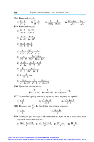 Вправи для повторення курсу алгебри 8 класу
196
824. Виконайте дії:
1)
8 5
x y
− ; 2)
7 5
ab b
+ ; 3)
5
24
7
18
xy xy
− ; 4)
5 8 1 2 1
2
2 2 2
b b
a b
b
a b
  
 .
825. Виконайте дії:
1)
2 1
4
3 2
2 4
a
a
a
a





( )
;
2)
x
x
x
x





2
3 9
4
5 15
;
3)
m
m
m
m





1
3
2
3
;
4)
x
x y
y
y x
y
x y
  
 
2 2
2 2
;
5)
m
m n
m mn
m m n
3 2
3 3
9 12 4
2
2 2


 
 ;
6)
a
a a
a
a
a
a





 
3
2
2
5 10
2
5
2
;
7)
3
3 3
1
2 4 2
2
a
a
a a


 
 ;
8) 2
14
2
− −
−
m
m;
9)
2 1
6 9
8
9
2 1
6 9
2 2 2
x
x x x
x
x x

  

 
  .
826. Доведіть тотожність
1 1 1
0
( ) ( ) ( ) ( ) ( ) ( )
.
b c c a a b c b a c b a
     
  
827. Запишіть дріб у вигляді суми цілого виразу та дробу:
1)
a
a
−7
;	 2)
a a
a
2
2 2
2
 

;	 3)
x x
x
2
3 2
3
 

.
828. Відомо, що
x
y
= 4. Знайдіть значення виразу:
1)
x y
x
+
;	 2)
3 4
x y
x
+
.
829. Знайдіть усі натуральні значення n, при яких є натуральним
числом значення виразу:
1)
12 5 33
2
n n
n
 
; 2)
n n
n
3 2
2
6 54
 
; 3)
10 4
− n
n
; 4)
12 3
− n
n
.
Право для безоплатного розміщення підручника в мережі Інтернет має
Міністерство освіти і науки України http://mon.gov.ua/ та Інститут модернізації змісту освіти https://imzo.gov.ua
 