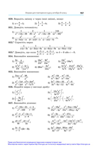 Вправи для повторення курсу алгебри 8 класу 197
830. Виразіть змінну x через інші змінні, якщо:
1) x
a
b
 1;	 2)
1 1
x a
b
  ;	 3)
a
b
x b
a
 
4
.
831. Доведіть тотожність:
1)
1
12 36
2
36
1
12 36
144
36
2 2 2 2 2
a a a a a a
     
  
( )
;
2)
a
a b a c
b
b a b c
c
c a c b
2 2 2
1
( ) ( ) ( ) ( ) ( ) ( )
.
     
  
832.* Спростіть вираз
1
3
1
3 6
1
6 9
1
9 12
a a a a a a a a
( ) ( ) ( ) ( ) ( ) ( ) ( )
.
+ + + + + + +
+ + +
833.* Доведіть, що коли
a b c
a b c
a b c
a b c
 
 
 
 
 , то b = 0 або c = 0.
834. Виконайте множення:
1)
9
24
x
y
y
x
æ ;	 3)
16
21
9
10
4
5
2
3
a
b
b
a
æ ;	 5)
24
16
7
3
5
34
t
u
u
æ ;
2)
m n
t
t
mn
2 3
2
25
5
æ

 ;	 4) 26 2
2
4
3
13
m
n
m
æ ;	 6)
4
7
21
10
25
3
5 2
3
2
3 2
5
4
x y
a b
xb
y a
a y
x b
æ æ .
835. Виконайте множення:
1)
2
9
36
2
4
xy y
y
−
æ ;	 3)
m
m m
m
m m
2
3 2
2
2
64
9
81
8




æ ;
2)
a ab
a ab
a b ab
a a b
2
2
2 2
3 2
7
2
2
7




æ ;	 4)
2 16 32
3 6 12
8
4 64
2
2
3
2
x x
x x
x
x
 
 


æ .
836. Подайте вираз у вигляді дробу:
1)
a
x
5
4
2





 ;	 3) 






10
3
2 5
4 3
3
x y
a b
;
2) 
 
4
3 2
4
y
m
;	 4) 





 






2
25
5
4
4 4
5
2 2
2 3
3
a b
x
x
a b
æ .
837. Виконайте ділення:
1)
x x
x
x
x
2
2
10 25
100
5
10
 



: ;	 5)
x y
x y
x xy y
x xy y
2 2
2 2
2 2
2 2
16
25 4
8 16
25 20 4


 
 
: ;
2)
a
a
a a
a
2 2
1
8
2 1
8


 

: ;	 6)
n n
n
n n
n n
2
2
4
2
3
49 1
27
49 14 1



 
: ;
3)
ab b
b
ab a
a
+ +
2 2
8 2
: ;	 7)
m n
m n
m m n n
m n
12 15
10 14
8 4 5 10
5 7
2 8
5 5 5
3 6


 

: ;
4)
2 3
1
2 3
c
c
c
−
−
−
:( );	 8)
5 20
3
30 4
9
2
2 2
2
4 4
a ab
a b
a b
a b




: .
( )
Право для безоплатного розміщення підручника в мережі Інтернет має
Міністерство освіти і науки України http://mon.gov.ua/ та Інститут модернізації змісту освіти https://imzo.gov.ua
 