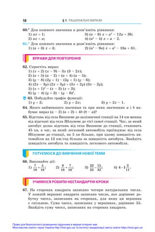 § 1. Раціональні вирази
18
60.* Для кожного значення a розв’яжіть рівняння:
1) ax = 1;	 3) (a – 6) x = a2
 – 12a + 36;
2) ax = a;	 4) (a2
 – 4) x = a – 2.
61.* Для кожного значення a розв’яжіть рівняння:
1) (a + 3) x = 3;	 2) (a2
 – 9a) x = a2
 – 18a + 81.
ВПРАВИ ДЛЯ ПОВТОРЕННЯ
62. Спростіть вираз:
1) (x + 2) (x – 9) – 3x (3 – 2x);
2) (a + 5) (a – 2) + (a + 4) (a – 5);
3) (y – 8) (2y + 1) – (3y + 1) (y – 6);
4) (2x – 3y) (2x + 3y) + (3x + 2y) (3x – 2y);
5) (x + 1)2
 – (x – 3) (x + 3);
6) (y – 4) (y + 3) – (y – 6)2
.
 63. Побудуйте графік функції:
1) y = 2;	 2) y = 2x;	 3) y = 2x – 1.
64. Якого найменшого значення та при яких значеннях a і b на-
буває вираз (a – 2) (a + 2) + 4b (b – a)?
65. Відстань від села Вишневе до залізничної станції на 14 км менша
від відстані від села Яблуневе до тієї самої станції. Час, за який
автобус долає відстань від села Вишневе до станції, становить
45 хв, а час, за який легковий автомобіль проїжджає від села
Яблуневе до станції, на 5 хв більше, при цьому швидкість ав-
томобіля на 12 км/год більша за швидкість автобуса. Знайдіть
швидкість автобуса та швидкість легкового автомобіля.
ГОТУЄМОСЯ ДО ВИВЧЕННЯ НОВОЇ ТЕМИ
66. Виконайте дії:
1)
7
18
5
18
+ ;	 2)
9
16
7
16
+ ;	 3)
23
32
15
32
− ;	 4) 4 1
3
11
− .
УЧИМОСЯ РОБИТИ НЕСТАНДАРТНІ КРОКИ
67.  На сторонах квадрата записано чотири натуральних числа.
У кожній вершині квадрата записано число, яке дорівнює до-
бутку чисел, записаних на сторонах, для яких ця вершина
є спільною. Сума чисел, записаних у вершинах, дорівнює 55.
Знайдіть суму чисел, записаних на сторонах квадрата.
Право для безоплатного розміщення підручника в мережі Інтернет має
Міністерство освіти і науки України http://mon.gov.ua/ та Інститут модернізації змісту освіти https://imzo.gov.ua
 