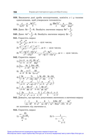 Вправи для повторення курсу алгебри 8 класу
198
838. Вважаючи дані дроби нескоротними, замініть x і y такими
одночленами, щоб утворилася тотожність:
1)
x
a b
y
c
a c
b
7 4
6
2 3
3 2
æ = ;	 2)
36
35
21
5
2 4
6 3
m n
x
y
p
n
mp
: .
=
839. Дано: 3 8
1
x
x
  . Знайдіть значення виразу 9 2
2
1
x
x
+ .
840. Дано: 4 6
2
2
1
x
x
  . Знайдіть значення виразу 2
1
x
x
− .
841. Спростіть вираз:
1)
x
y
x
y
k
n
k
n
3
2
6
5
: , де k і n — цілі числа;
2)
a b
c
a b
c
k k
k
k k
k
+ +
+
+ +
+
5 3
3 2
3 2
2 1
æ æ
: , де k — ціле число;
3)
( )
( )
: ,
x y x y
x y
x y
x y x y
n n n n
n n
n n
n n n n
 


 
3 12
27
9
3 12
2
3 3
2 2
2
де n — ціле число.
842. Спростіть вираз:
1)
a
a
a
a
a
a






 
4
4
4
4
16
32
2
3
æ ;
2) 7
4
3
14 50
3 9
x
x
x
x
x

 



: ;
3) 2
2
7
8 4
32
7 2
a
a
a
a a a
−
+
− +
+ . ;
4)
9
8
7
16 64
9 65
64
8 64
8
2 2
c
c
c
c c
c
c
c
c
  





  
: ;
5)
a
a b
a
a ab b
a
a b
a
a b
2 3
2 2
2
2 2
    






 






: ;
6)
b
b
b
b
b
b
b b
b


 


 






6
36
36 6
6
6
2
2
2
2
: ;
( )
7)
2
1
1
1
2
1
2 1
4
1
1
3 2
2
x
x
x
x x x
x x x
x


  
  


 
: : .
æ
843. Доведіть, що при всіх допустимих значеннях a значення виразу
1
3
6
9
9
3
4 2 3
9 27
2
9
2 2 2
2
2 2
2
2
( ) ( )
( )
( ) ( )
:
a a a
a
a a
a
a
  

  
 





 
не залежить від значення a.
844. Спростіть вираз:
1)
a
a
a
a



25
10
25
;	 2) 1
1
1
1
1
1




a
a
.
Право для безоплатного розміщення підручника в мережі Інтернет має
Міністерство освіти і науки України http://mon.gov.ua/ та Інститут модернізації змісту освіти https://imzo.gov.ua
 