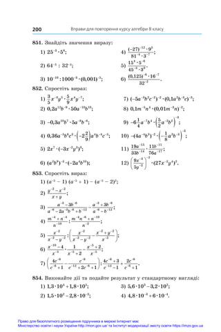 Вправи для повторення курсу алгебри 8 класу
200
851. Знайдіть значення виразу:
1) 25 5
3 8
−
æ ;	 4)
( )
;
− −
− −
27 9
81 3
12 5
4 7
æ
æ
	
2) 64–3
: 32–3
;	 5)
15 5
45 3
4 6
3 9
æ
æ
−
−
.
3) 10 1000 0 001
10 3 5
− − −
: ( , ) ;
æ 	 6)
( , )
.
0 125 16
32
8 7
2
− −
−
æ
852. Спростіть вираз:
1)
3
5
5
9
3 5 4 7
x y x y
− −
æ ;	 7) ( ) ( , ) ;
− − − − − −
5 0 1
3 2 2 2 2 3 3
a b c a b c
æ
2) 0 2 50
12 9 10 10
, ;
a b a b
− −
æ 	 8) 0 1 0 01
5 4 3 2
, ( , ) ;
m n m n
− − −
æ
3) − − −
0 3 5
10 7 8 6
, ;
a b a b
æ 	 9)   
 

6
1
4
5
2
7 4 2 2
3
a b a b
æ ;
4) 0 36 2
5 6 3 4 4 5
2
9
, ;
a b c a b c
  

 
æ 	 10)  
 
  

( ) ;
4 4 3 2 3 3
3
1
8
a b a b
æ
5) 2 3
7 2 3 3
x x y
æ( ) ;
− −
	 11)
19
33
11
76
15
14
11
17
a
b
b
a
−
−
−
−
æ ;
6) ( ) ( );
a b a b
2 9 3 4 10
2
−
−
æ 	 12)
9
5
3
2
2
2 4 2
27
x
y
x y









 æ( ) .
853. Спростіть вираз:
1) (a–5
 – 1) (a–5
 + 1) – (a–5
 – 2)2
;	
2)
y x
x y
 


2 2
;
3)
a b
a a b b
a b
a b
 
   
 
 

 



3 6
6 3 6 12
3 6
6 12
3
2
3
;
4)
m n
n
m n n
n
 

  

 
4 4
10
4 6 10
2
: ;
5)
x
x y
x
x y
x y
x

 

 
 

 








2
2 2
2
2 2
2 2
2
: ;
6)
x
x x
x
x

 






10
5 5
5
5
4 1
2
2
æ ;
7)
4
1 2 1
4 3
1
2
1
6
6
6
12 6
6
12
6
6
c
c
c
c c
c
c
c
c



 




  

 






 
: .
854. Виконайте дії та подайте результат у стандартному вигляді:
1) 1 3 10 1 8 10
4 5
, , ;
æ æ
+ 	 3) 5 6 10 3 2 10
3 2
, , ;
æ æ
−
2) 1 5 10 2 8 10
2 2
, , ;
æ æ
− −
	 4) 4 8 10 6 10
3 4
, .
æ æ
 

Право для безоплатного розміщення підручника в мережі Інтернет має
Міністерство освіти і науки України http://mon.gov.ua/ та Інститут модернізації змісту освіти https://imzo.gov.ua
 