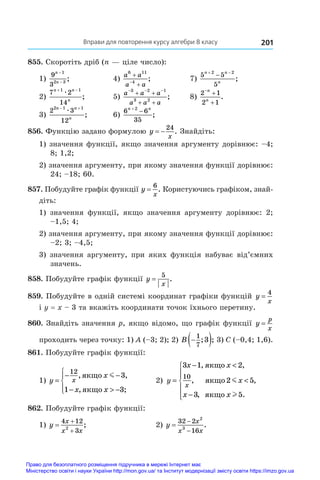 Вправи для повторення курсу алгебри 8 класу 201
855. Скоротіть дріб (n — ціле число):
1)
9
3
1
2 3
n
n
−
−
;	 4)
a a
a a
6 11
4



;	 7)
5 5
5
2 2
n n
n
 

;
2)
7 2
14
1 1
n n
n
 
æ
;	 5)
a a a
a a a
  
 
 
3 2 1
3 2
;	 8)
2 1
2 1



n
n
.
3)
2 3
12
2 1 1
n n
n
 
æ
;	 6)
6 6
35
2
n n


;
856. Функцію задано формулою y
x
 
24
. Знайдіть:
1) значення функції, якщо значення аргументу дорівнює: –4;
8; 1,2;
2) значення аргументу, при якому значення функції дорівнює:
24; –18; 60.
857. Побудуйте графік функції y
x
=
6
. Користуючись графіком, знай­
діть:
1) значення функції, якщо значення аргументу дорівнює: 2;
–1,5; 4;
2) значення аргументу, при якому значення функції дорівнює:
–2; 3; –4,5;
3) значення аргументу, при яких функція набуває від’ємних
значень.
858. Побудуйте графік функції y
x
=
5
.
859. Побудуйте в одній системі координат графіки функцій y
x
=
4
і y = x – 3 та вкажіть координати точок їхнього перетину.
860. Знайдіть значення p, якщо відомо, що графік функції y
p
x
=
проходить через точку: 1) A (–3; 2); 2) B 
 
1
7
3
; ; 3) C (–0,4; 1,6).
861. Побудуйте графік функції:
1) y
x
x x
x
=
− −
−  −





12
3
1 3
, ,
, ;
ÿêùî
ÿêùî
m
	 2) y
x x
x
x x
x
=
− 

−







3 1 2
2 5
3 5
10
, ,
, ,
, .
ÿêùî
ÿêùî
ÿêùî
m
l
862. Побудуйте графік функції:
1) y
x
x x



4 12
3
2
;	 2) y
x
x x



32 2
16
2
3
.
Право для безоплатного розміщення підручника в мережі Інтернет має
Міністерство освіти і науки України http://mon.gov.ua/ та Інститут модернізації змісту освіти https://imzo.gov.ua
 