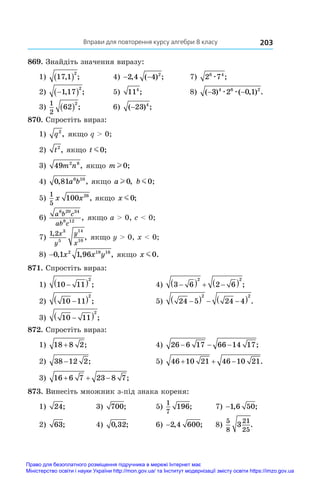 Вправи для повторення курсу алгебри 8 класу 203
869. Знайдіть значення виразу:
1) 17 1
2
, ;
  	 4) − −
2 4 4 2
, ( ) ;	 7) 2 7
6 4
æ ;
2) 
 
1 17
2
, ;	 5) 114
;	 8) ( ) ( , ) .
− −
3 2 0 1
4 6 2
æ æ
3)
1
2
62
2
  ;	 6) ( ) ;
−23 4
870. Спростіть вираз:
1) q2
, якщо q  0;
2) t2
, якщо t m0;
3) 49 2 8
m n , якщо m l 0;
4) 0 81 6 10
, ,
a b якщо a l 0, b m0,
;
5)
1
5
100 26
x x , якщо x m0;
6)
a b c
ab c
6 20 34
8 12
, якщо a  0, c  0;
7)
1 2 3
5
14
10
,
,
x
y
y
x
якщо y  0, x  0;
8) −0 1 1 96
2 18 16
, , ,
x x y якщо x m0.
871. Спростіть вираз:
1) 10 11
2

  ;	 4) 3 6 2 6
2 2

   
  ;
2) 10 11
2

  ;	 5) 24 5 24 4
2 2

   
  .
3) 10 11
2

  ;
872. Спростіть вираз:
1) 18 8 2
+ ;	 4) 26 6 17 66 14 17
− − − ;
2) 38 12 2
− ;	 5) 46 10 21 46 10 21
   .
3) 16 6 7 23 8 7
   ;
873. Винесіть множник з-під знака кореня:
1) 24;	 3) 700;	 5)
1
7
196;	 7) −1 6 50
, ;
2) 63;	 4) 0 32
, ;	 6) −2 4 600
, ;	 8)
5
8
21
25
3 .
Право для безоплатного розміщення підручника в мережі Інтернет має
Міністерство освіти і науки України http://mon.gov.ua/ та Інститут модернізації змісту освіти https://imzo.gov.ua
 