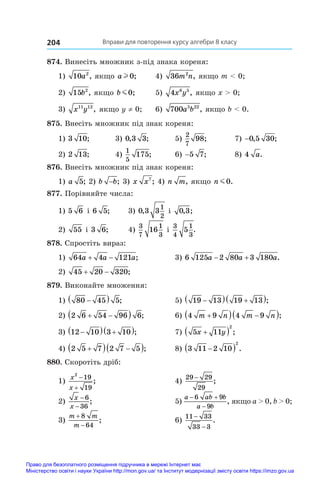 Вправи для повторення курсу алгебри 8 класу
204
874. Винесіть множник з-під знака кореня:
1) 10 2
a , якщо a l 0;	 4) 36 2
m n, якщо m  0;
2) 15 2
b , якщо b m0;	 5) 4 6 5
x y , якщо x  0;
3) x y
11 12
, якщо y ≠ 0;	 6) 700 5 22
a b , якщо b  0.
875. Внесіть множник під знак кореня:
1) 3 10;	 3) 0 3 3
, ;	 5)
2
7
98;	 7) −0 5 30
, ;
2) 2 13;	 4)
1
5
175;	 6) −5 7;	 8) 4 a.
876. Внесіть множник під знак кореня:
1) a 5; 2) b b
− ; 3) x x7
; 4) n m, якщо n m0.
877. Порівняйте числа:
1) 5 6 і 6 5;	 3) 0 3 3
1
2
, і  0 3
, ;
2) 55 і 3 6;	 4)
3
7
1
3
16 і 
3
4
1
3
5 .
878. Спростіть вираз:
1) 64 4 121
a a a
  ;	 3) 6 125 2 80 3 180
a a a
  .
2) 45 20 320
  ;
879. Виконайте множення:
1) 80 45 5

  ;	 5) 19 13 19 13

  
 ;
2) 2 6 54 96 6
 
  ;	 6) 4 9 4 9
m n m n

  
 ;
3) 12 10 3 10

  
 ;	 7) 5 11
2
x y

  ;
4) 2 5 7 2 7 5

  
 ;	 8) 3 11 2 10
2

  .
880. Скоротіть дріб:
1)
x
x
2
19
19


;	 4)
29 29
29
−
;
2)
x
x
−
−
6
36
;	 5)
a ab b
a b
 

6 9
9
, якщо a  0, b  0;
3)
m m
m


8
64
;	 6)
11 33
33 3
−
−
.
Право для безоплатного розміщення підручника в мережі Інтернет має
Міністерство освіти і науки України http://mon.gov.ua/ та Інститут модернізації змісту освіти https://imzo.gov.ua
 