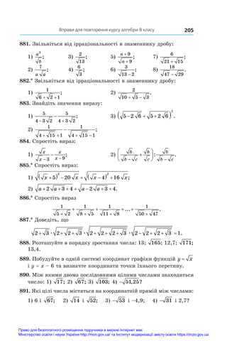 Вправи для повторення курсу алгебри 8 класу 205
881. Звільніться від ірраціональності в знаменнику дробу:
1)
a
b
3
;	 3)
2
13
;	 5)
n
n
+
+
9
9
;	 7)
6
21 15
+
;
2)
7
a a
;	 4)
6
3
;	 6)
3
13 2
−
;	 8)
18
47 29
−
.
882.* Звільніться від ірраціональності в знаменнику дробу:
1)
1
6 2 1
+ +
;	 2)
2
10 5 3
 
.
883. Знайдіть значення виразу:
1)
5
4 3 2
5
4 3 2
 
 ;	 3) 5 2 6 5 2 6
2
  
  .
2)
1
4 15 1
1
4 15 1
   
 ;
884. Спростіть вираз:
1)
x
x
x
x
− −
−
3 9
;	 2)
b
b c
b
c
b
b c
 






: .
885.* Спростіть вираз:
1) x x x x

    
  
5 20 4 16
2 2
;
2) a a a a
      
2 3 4 2 3 4.
886.* Спростіть вираз
1
5 2
1
8 5
1
11 8
1
50 47
+ + + +
+ + + +
... .
887.* Доведіть, що
2 3 2 2 3 2 2 2 3 2 2 2 3 1
         
æ æ æ .
888. Розташуйте в порядку зростання числа: 13; 165; 12,7; 171;
13,4.
889. Побудуйте в одній системі координат графіки функцій y x
=
і y = x – 6 та визначте координати точки їхнього перетину.
890. Між якими двома послідовними цілими числами знаходиться
число: 1)  17; 2) 67; 3) 103; 4) − 51 25
, ?
891. Які цілі числа містяться на координатній прямій між числами:
1) 6 і  67; 2) 14 і  52; 3) − 53 і –4,9; 4) − 31 і 2,7?
Право для безоплатного розміщення підручника в мережі Інтернет має
Міністерство освіти і науки України http://mon.gov.ua/ та Інститут модернізації змісту освіти https://imzo.gov.ua
 