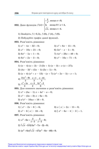Вправи для повторення курсу алгебри 8 класу
206
892. Дано функцію f x
x
x
x x
x
( )
, ,
,
, .
=
− 








2
0
3
4
ÿêùî
ÿêùî
ÿêùî
0 4,
m m
1) Знайдіть f (–0,5), f (0), f (4), f (9).
2) Побудуйте графік даної функції.
893. Розв’яжіть рівняння:
1) x2
 – 4x – 32 = 0;	 5) x2
 + 6x – 15 = 0;
2) x2
 – 10x + 21 = 0;	 6) 3x2
 – x – 5 = 0;
3) 6x2
 – 5x + 1 = 0;	 7) 4x2
 + 28x + 49 = 0;
4) 8x2
 + 2x – 3 = 0;	 8) x2
 – 16x + 71 = 0.
894. Розв’яжіть рівняння:
1) (x – 4) (x + 2) – 2 (3x + 1) (x – 3) = x (x + 27);
2) (4x – 3)2
 + (3x – 1) (3x + 1) = 9;
3) (x + 4) (x2
 + x – 13) – (x + 7) (x2
 + 2x – 5) = x + 1;
4)
2 9
5
1
2
41
4
2
( )
;
x x x
  
 
5)
x x x x
2 2
5
3
3
2
2 2
8
  
  .
895. Для кожного значення a розв’яжіть рівняння:
1) x2
 + (5a – 1) x + 4a2
 – a = 0;	
2) x2
 – (2a + 3) x + 6a = 0;
3) a2
x2
 – 10ax + 16 = 0.
896. Розв’яжіть рівняння:
1) | x2
 – 2x – 6 | = 6;	 3) x | x | + 2x – 15 = 0;
2) x2
 – 6 | x | – 16 = 0;	 4) || x2
 – 6x – 4 | – 3 | = 1.
897. Розв’яжіть рівняння:
1) x x
x x
2
6 8
2
2
2
2
   
 
;
2) x x x

    
5 15 7 2 0
2
( ) ;
3) ( ) ( ) .
x x x x x
2 2
6 4 8 48 0
 
    
Право для безоплатного розміщення підручника в мережі Інтернет має
Міністерство освіти і науки України http://mon.gov.ua/ та Інститут модернізації змісту освіти https://imzo.gov.ua
 