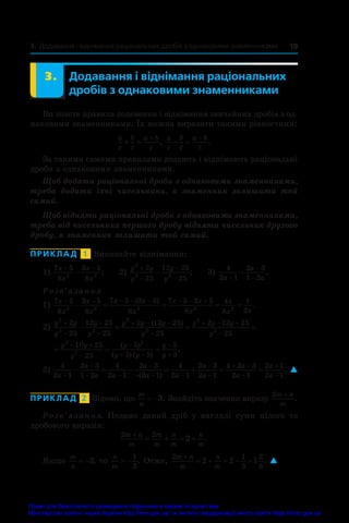 19
3. Додавання і віднімання раціональних дробів з однаковими знаменниками
	 3.	 Додавання і віднімання раціональних
дробів з однаковими знаменниками
Ви знаєте правила додавання і віднімання звичайних дробів з од-
наковими знаменниками. Їх можна виразити такими рівностями:
a
c
b
c
a b
c
 

,
a
c
b
c
a b
c
 

.
За такими самими правилами додають і віднімають раціональні
дроби з однаковими знаменниками.
Щоб додати раціональні дроби з однаковими знаменниками,
треба додати їхні чисельники, а  знаменник залишити той
самий.
Щоб відняти раціональні дроби з однаковими знаменниками,
треба від чисельника першого дробу відняти чисельник другого
дробу, а знаменник залишити той самий.
ПРИКЛАД  1  Виконайте віднімання:
1)
7 5
8
3 5
8
2 2
x
x
x
x
− −
− ;	 2)
y y
y
y
y
2
2 2
2
25
12 25
25




 ;	 3)
4
2 1
2 3
1 2
a
a
a
−
−
−
− .
Розв’язання
1)
7 5
8
3 5
8
7 5 3 5
8
7 5 3 5
8
4
8
1
2
2 2 2 2 2
x
x
x
x
x x
x
x x
x
x
x x
       
    
( )
.
2)
y y
y
y
y
y y y
y
y y y
y
2
2 2
2
2
2
2
2
25
12 25
25
2 12 25
25
2 12 25




  

  

  
( )
2
25

  
 


 


y y
y
y
y y
y
y
2
2
2
10 25
25
5
5 5
5
5
( )
( ) ( )
.
3)
4
2 1
2 3
1 2
4
2 1
2 3
2 1
4
2 1
2 3
2 1
4 2 3
2 1
a
a
a a
a
a a
a
a
a
a


 

  


 

     
( )




2 1
2 1
a
a
. 
ПРИКЛАД  2  Відомо, що
m
n
 3. Знайдіть значення виразу
2m n
m
+
.
Розв’язання. Подамо даний дріб у  вигляді суми цілого та
дробового виразів:
2 2
2
m n
m
m
m
n
m
n
m

    .
Якщо
m
n
 3, то
n
m
 
1
3
. Отже,
2 1
3
2
3
2 2 1
m n
m
n
m

     . 
Право для безоплатного розміщення підручника в мережі Інтернет має
Міністерство освіти і науки України http://mon.gov.ua/ та Інститут модернізації змісту освіти https://imzo.gov.ua
 