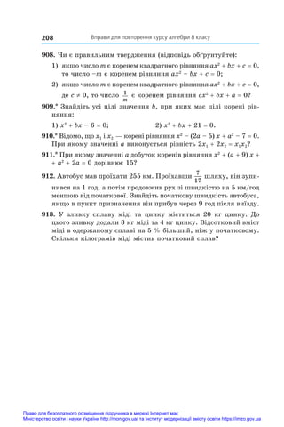 Вправи для повторення курсу алгебри 8 класу
208
908. Чи є правильним твердження (відповідь обґрунтуйте):
1)	 якщо число m є коренем квадратного рівняння ax2
 + bx + c = 0,
то число –m є коренем рівняння ax2
 – bx + c = 0;
2)	 якщо число m є коренем квадратного рівняння ax2
 + bx + c = 0,
де c ≠ 0, то число 1
m
є коренем рівняння cx2
 + bx + a = 0?
909.* Знайдіть усі цілі значення b, при яких має цілі корені рів-
няння:
1) x2
 + bx – 6 = 0;	 2) x2
 + bx + 21 = 0.
910.* Відомо, що x1 і x2 — корені рівняння x2
 – (2a – 5) x + a2
 – 7 = 0.
При якому значенні a виконується рівність 2x1 + 2x2 = x1x2?
911.* При якому значенні a добуток коренів рівняння x2
 + (a + 9) x +
+ a2
 + 2a = 0 дорівнює 15?
912. Автобус мав проїхати 255 км. Проїхавши
7
17
шляху, він зупи­
нився на 1 год, а потім продовжив рух зі швидкістю на 5 км/год
меншою від початкової. Знайдіть початкову швидкість автобуса,
якщо в пункт призначення він прибув через 9 год після виїзду.
913. У зливку сплаву міді та цинку міститься 20 кг цинку. До
цього зливку додали 3 кг міді та 4 кг цинку. Відсотковий вміст
міді в одержаному сплаві на 5 % більший, ніж у початковому.
Скільки кілограмів міді містив початковий сплав?
Право для безоплатного розміщення підручника в мережі Інтернет має
Міністерство освіти і науки України http://mon.gov.ua/ та Інститут модернізації змісту освіти https://imzo.gov.ua
 