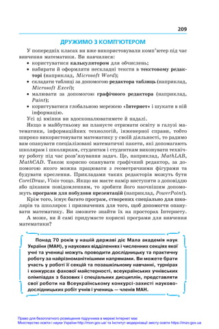 209
ДРУЖИМО З КОМП’ЮТЕРОМ
У попередніх класах ви вже використовували комп’ютер під час
вивчення математики. Ви навчилися:
•	 користуватися калькулятором для обчислень;
•	 набирати й оформляти нескладні тексти в текстовому редак-
торі (наприклад, Microsoft Word);
•	 складати таблиці за допомогою редактора таблиць (наприклад,
Microsoft Excel);
•	 малювати за допомогою графічного редактора (наприклад,
Paint);
•	 користуватися глобальною мережею «Інтернет» і шукати в ній
інформацію.
Усі ці вміння ви вдосконалюватимете й надалі.
Якщо в майбутньому ви плануєте отримати освіту в галузі ма�
тематики, інформаційних технологій, інженерної справи, тобто
широко використовувати математику у своїй діяльності, то радимо
вам опанувати спеціалізовані математичні пакети, які допомагають
школярам і школяркам, студентам і студенткам виконувати техніч�
ну роботу під час розв’язування задач. Це, наприклад, MathLAB,
MathCAD. Також корисно опанувати графічний редактор, за до�
помогою якого можна працювати з  геометричними фігурами та
будувати креслення. Прикладами таких редакторів можуть бути
CorelDraw, Visio тощо. Якщо ви маєте намір виступити з доповіддю
або цікавим повідомленням, то зробити його наочнішим допомо�
жуть програми для побудови презентацій (наприклад, PowerPoint).
Крім ���������������������������������������������������������
т��������������������������������������������������������
ого, існує багато програм, створених спеціально для шко�
лярів та школярок і�������������������������������������������
 ������������������������������������������
призначених для ��������������������������
того, щоб допомогти опану�
вати математику. Ви зможете знайти їх на просторах Інтернету.
А може, ви й самі придумаєте корисні програми для вивчення
математики?
Понад 70 років у нашій державі діє Мала академія наук
України (МАН), у наукових відділеннях і численних секціях якої
учні та учениці можуть проводити дослідницьку та практичну
роботу за найрізноманітнішими напрямами. Ви можете брати
участь у роботі її секцій та позашкільному навчанні, турнірах
і конкурсах фахової майстерності, всеукраїнських учнівських
олімпіадах з базових і спеціальних дисциплін, представляти
свої роботи на Всеукраїнському конкурсі-захисті науково-
дослідницьких робіт учнів і учениць — членів МАН.
∫
∫
∫
∫
∫
∫
∫
∫
Право для безоплатного розміщення підручника в мережі Інтернет має
Міністерство освіти і науки України http://mon.gov.ua/ та Інститут модернізації змісту освіти https://imzo.gov.ua
 