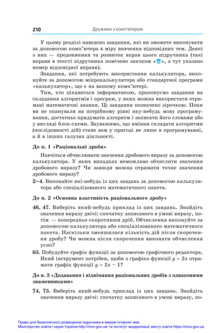 Дружимо з комп’ютером
210
У цьому розділі наведено завдання, які ви зможете виконувати
за допомогою комп’ютера в міру вивчення відповідних тем. Деякі
з них — продовження та розвиток вправ цього підручника (такі
вправи в тексті підручника помічено значком «», а тут указано
номер відповідної вправи).
Завдання, які потребують використання калькулятора, вико-
нуйте за допомогою мікрокалькулятора або стандартної програми
«калькулятор», що є на вашому комп’ютері.
Тим, хто цікавиться інформатикою, пропонуємо завдання на
складання алгоритмів і програм, у яких можна використати отри-
мані математичні знання. Ці завдання позначено зірочкою. Поки
ви не опанували на потрібному рівні яку-небудь мову програму-
вання, достатньо придумати алгоритм і записати його словами або
у вигляді блок-схеми. Зауважимо, що вміння складати алгоритми
(послідовності дій) стане вам у пригоді не лише в програмуванні,
а й в інших галузях діяльності.
До п. 1 «Раціональні дроби»
Навчіться обчислювати значення дробового виразу за допомогою
калькулятора. У яких випадках неможливо обчислити значення
дробового виразу? Чи завжди можна отримати точне значення
дробового виразу?
2–4. Виконайте які-небудь із цих завдань за допомогою калькуля-
тора або спеціалізованого математичного пакета.
До п. 2 «Основна властивість раціонального дробу»
46, 47. Виберіть який-небудь приклад із цих завдань. Знайдіть
значення виразу двічі: спочатку записаного в умові виразу, по-
тім — попередньо скоротивши дріб. Обчислення виконуйте за
допомогою калькулятора або спеціалізованого математичного
пакета. Наскільки зменшилася кількість дій після скорочен-
ня дробу? Чи можна після скорочення виконати обчислення
усно?
63. Побудуйте графік функції за допомогою графічного редактора.
Який інструмент потрібен, щоби з графіка функції y = 2x отри-
мати графік функції y = 2x – 1?
До п. 3 «Додавання і віднімання раціональних дробів з однаковими
знаменниками»
74, 75. Виберіть який-небудь приклад із цих завдань. Знайдіть
значення виразу двічі: спочатку записаного в умові виразу, по-
Право для безоплатного розміщення підручника в мережі Інтернет має
Міністерство освіти і науки України http://mon.gov.ua/ та Інститут модернізації змісту освіти https://imzo.gov.ua
 