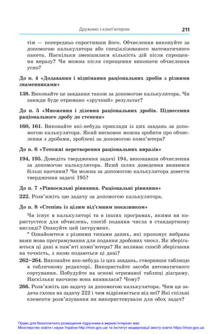 Дружимо з комп’ютером 211
тім — попередньо спростивши його. Обчислення виконуйте за
допомогою калькулятора або спеціалізованого математичного
пакета. Наскільки зменшилася кількість дій після спрощен-
ня виразу? Чи можна після спрощення виконати обчислення
усно?
До п. 4 «Додавання і віднімання раціональних дробів з різними
знаменниками»
138. Виконайте це завдання також за допомогою калькулятора. Чи
завжди буде отримано «зручний» результат?
До п. 5 «Множення і  ділення раціональних дробів. Піднесення
раціонального дробу до степеня»
160, 161. Виконайте які-небудь приклади із цих завдань за допо-
могою калькулятора. Який висновок можна зробити про обчис-
лення з дробами, зроблені за допомогою комп’ютера?
До п. 6 «Тотожні перетворення раціональних виразів»
194, 195. Доведіть твердження задачі 194, виконавши обчислення
за допомогою калькулятора. Який шлях доведення виявився
більш наочним? Чи можна за допомогою калькулятора довести
твердження задачі 195?
До п. 7 «Рівносильні рівняння. Раціональні рівняння»
222. Розв’яжіть цю задачу за допомогою калькулятора.
До п. 8 «Степінь із цілим від’ємним показником»
Чи існує в калькуляторі та в інших програмах, якими ви ко-
ристуєтеся для обчислень, спосіб подання числа в стандартному
вигляді? Опануйте цей інструмент.
* Ознайомтеся з різними типами даних, які пропонує вибрана
вами мова програмування для подання дробових чисел. Як зберіга-
ються ці дані в пам’яті комп’ютера? Як впливає спосіб зберігання
на точність, з якою подаються ці дані?
262–264. Виконайте яке-небудь із цих завдань, створивши таблицю
в  табличному редакторі. Використайте засоби автоматичного
сортування. Побудуйте на основі отриманої таблиці діаграму.
Наскільки наочною вона виявилася? Чому?
266. Розв’яжіть цю задачу за допомогою калькулятора. Чим ця за-
дача схожа на задачу 222 і чим відрізняється від неї? Які спільні
елементи розв’язування ви використовували для обох задач?
Право для безоплатного розміщення підручника в мережі Інтернет має
Міністерство освіти і науки України http://mon.gov.ua/ та Інститут модернізації змісту освіти https://imzo.gov.ua
 