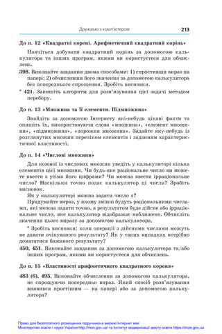 Дружимо з комп’ютером 213
До п. 12 «Квадратні корені. Арифметичний квадратний корінь»
Навчіться добувати квадратний корінь за допомогою каль-
кулятора та інших програм, якими ви користуєтеся для обчис-
лень.
398. Виконайте завдання двома способами: 1) спростивши вираз на
папері; 2) обчисливши його значення за допомогою калькулятора
без попереднього спрощення. Зробіть висновки.
* 421. Запишіть алгоритм для розв’язування цієї задачі методом
перебору.
До п. 13 «Множина та її елементи. Підмножина»
Знайдіть за допомогою Інтернету які-небудь цікаві факти та
опишіть їх, використовуючи слова «множина», «елемент множи-
ни», «підмножина», «порожня множина». Задайте яку-небудь із
розглянутих множин переліком елементів і заданням характерис-
тичної властивості.
До п. 14 «Числові множини»
Для кожної із числових множин уведіть у калькуляторі кілька
елементів цієї множини. Чи будь-яке раціональне число ви може-
те ввести з усіма його цифрами? Чи можна ввести ірраціональне
число? Наскільки точно подає калькулятор ці числа? Зробіть
висновок.
Як у калькуляторі можна задати число p?
Придумайте вираз, у якому змінні будуть раціональними числа-
ми, які можна задати точно, а результатом буде дійсне або ірраціо­
нальне число, яке калькулятор відображає наближено. Обчисліть
значення цього виразу за допомогою калькулятора.
* Зробіть висновки: коли операції з дійсними числами можуть
не давати очікуваного результату? Як у таких випадках потрібно
домагатися бажаного результату?
450, 451. Виконайте завдання за допомогою калькулятора та/або
інших програм, якими ви користуєтеся для обчислень.
До п. 15 «Властивості арифметичного квадратного кореня»
483 (6), 495. Виконайте обчислення за допомогою калькулятора,
не спрощуючи попередньо вираз. Який спосіб розв’язування
виявився простішим — на папері або за допомогою кальку-
лятора?
Право для безоплатного розміщення підручника в мережі Інтернет має
Міністерство освіти і науки України http://mon.gov.ua/ та Інститут модернізації змісту освіти https://imzo.gov.ua
 