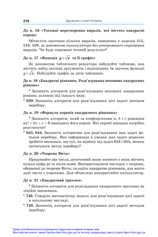 Дружимо з комп’ютером
214
До п. 16 «Тотожні перетворення виразів, які містять квадратні
корені»
Обчисліть значення кількох виразів, наведених у задачах 515,
516, 529, за допомогою калькулятора без попереднього спрощення
виразів. Чи буде отримано точний результат?
До п. 17 «Функція y x
= та її графік»
За допомогою табличного редактора побудуйте таблицю, яка
містить набір значень аргументів і відповідних їм значень функції
y x
= . Побудуйте графік за цією таблицею.
До п. 18 «Квадратні рівняння. Розв’язування неповних квадратних
рівнянь»
* Запишіть алгоритм для розв’язування неповних квадратних
рівнянь залежно від їхнього виду.
* 629. Запишіть алгоритм для розв’язування цієї задачі методом
перебору.
До п. 19 «Формула коренів квадратного рівняння»
* Запишіть алгоритм, який за коефіцієнтами a, b і c рівняння
ax2
 + bx + c = 0 знаходить його корені. Які окремі випадки потрібно
розглянути?
* 643, 644. Запишіть алгоритми для розв’язування цих задач ме-
тодом перебору. Яка інформація в умовах цих задач дозволяє
зробити висновки, що тут, на відміну від задач 653 і 654, можна
застосувати метод перебору?
До п. 20 «Теорема Вієта»
Придумайте два числа, десятковий запис кожного з яких містить
кілька цифр до та після коми. Використовуючи наслідок з теореми,
оберненої до теореми Вієта, складіть квадратне рівняння, для якого
дані числа є коренями. Для обчислень використайте калькулятор.
До п. 21 «Квадратний тричлен»
* Запишіть алгоритм для розкладання квадратного тричлена на
лінійні множники.
* 746. Створіть математичну модель для розв’язування цієї задачі
в загальному вигляді.
* 749. Запишіть алгоритм для розв’язування цієї задачі методом
перебору.
Право для безоплатного розміщення підручника в мережі Інтернет має
Міністерство освіти і науки України http://mon.gov.ua/ та Інститут модернізації змісту освіти https://imzo.gov.ua
 