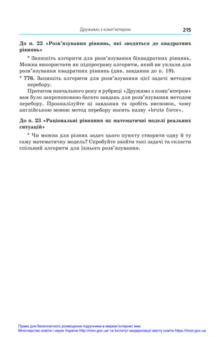 Дружимо з комп’ютером 215
До п. 22 «Розв’язування рівнянь, які зводяться до квадратних
рівнянь»
* Запишіть алгоритм для розв’язування біквадратних рівнянь.
Можна використати як підпрограму алгоритм, який ви уклали для
розв’язування квадратних рівнянь (див. завдання до п. 19).
* 776. Запишіть алгоритм для розв’язування цієї задачі методом
перебору.
Протягом навчального року в рубриці «Дружимо з комп’ютером»
вам було запропоновано багато завдань для розв’язування методом
перебору. Проаналізуйте ці завдання та зробіть висновок, чому
англійською мовою метод перебору носить назву «brute force».
До п. 23 «Раціональні рівняння як математичні моделі реальних
ситуацій»
* Чи можна для різних задач цього пункту створити одну й ту
саму математичну модель? Спробуйте знайти такі задачі та скласти
спільний алгоритм для їхнього розв’язування.
Право для безоплатного розміщення підручника в мережі Інтернет має
Міністерство освіти і науки України http://mon.gov.ua/ та Інститут модернізації змісту освіти https://imzo.gov.ua
 