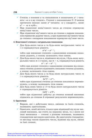 Відомості з курсу алгебри 7 класу
218
9
9 Степінь з основою a та показником n позначають an
і чита-
ють: «a в n-му степені». Степені з показниками 2 і 3 можна
прочитати інакше: запис a2
читають: «a у квадраті», запис
a3
 — «a в кубі».
9
9 При піднесенні невід’ємного числа до степеня отримуємо
невід’ємне число.
9
9 При піднесенні від’ємного числа до степеня з парним показни-
ком отримуємо додатне число, а при піднесенні від’ємного числа
до степеня з непарним показником отримуємо від’ємне число.
4. Властивості степеня з натуральним показником
9
9 Для будь-якого числа a та будь-яких натуральних чисел m
і n справджується рівність
am
an
 = am + n
,
тобто при множенні степенів з однаковими основами показ-
ники додають, а основу залишають тією самою.
9
9 Для будь-якого числа a, відмінного від нуля, і будь-яких нату-
ральних чисел m і n таких, що m  n, справджується рівність
am
 : an
 = am – n
,
тобто при діленні степенів з однаковими основами від показ-
ника степеня діленого віднімають показник степеня дільника,
а основу залишають тією самою.
9
9 Для будь-якого числа a та будь-яких натуральних чисел m
і n справджується рівність
(am
)n
 = amn
,
тобто при піднесенні степеня до степеня показники перемно-
жують, а основу залишають тією самою.
9
9 Для будь-яких чисел a і b та будь-якого натурального числа
n справджується рівність
(ab)n
 = an
bn
,
тобто при піднесенні добутку до степеня кожний множник
підносять до степеня й отримані результати перемножують.
5. Одночлени
9
9 Вирази, які є добутками чисел, змінних та їхніх степенів,
називають одночленами.
9
9 Одночлен, який містить тільки один відмінний від нуля чис-
ловий множник, що стоїть на першому місці, та у якого всі
інші множники — степені з різними основами, називають
стандартним виглядом одночлена. До одночленів стандартно-
го вигляду також відносять числа, відмінні від нуля, змінні
та їхні степені.
Право для безоплатного розміщення підручника в мережі Інтернет має
Міністерство освіти і науки України http://mon.gov.ua/ та Інститут модернізації змісту освіти https://imzo.gov.ua
 