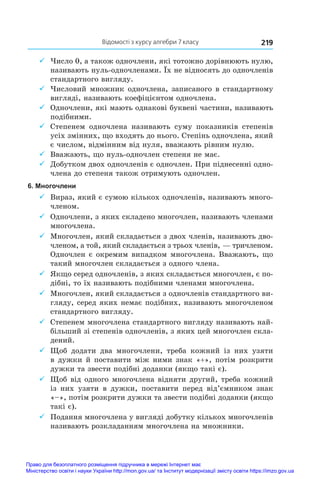 Відомості з курсу алгебри 7 класу 219
9
9 Число 0, а також одночлени, які тотожно дорівнюють нулю,
називають нуль-одночленами. Їх не відносять до одночленів
стандартного вигляду.
9
9 Числовий множник одночлена, записаного в стандартному
вигляді, називають коефіцієнтом одночлена.
9
9 Одночлени, які мають однакові буквені частини, називають
подібними.
9
9 Степенем одночлена називають суму показників степенів
усіх змінних, що входять до нього. Степінь одночлена, який
є числом, відмінним від нуля, вважають рівним нулю.
9
9 Вважають, що нуль-одночлен степеня не має.
9
9 Добутком двох одночленів є одночлен. При піднесенні одно-
члена до степеня також отримують одночлен.
6. Многочлени
9
9 Вираз, який є сумою кількох одночленів, називають много-
членом.
9
9 Одночлени, з яких складено многочлен, називають членами
многочлена.
9
9 Многочлен, який складається з двох членів, називають дво-
членом, а той, який складається з трьох членів, — тричленом.
Одночлен є окремим випадком многочлена. Вважають, що
такий многочлен складається з одного члена.
9
9 Якщо серед одночленів, з яких складається многочлен, є по-
дібні, то їх називають подібними членами многочлена.
9
9 Многочлен, який складається з одночленів стандартного ви-
гляду, серед яких немає подібних, називають многочленом
стандартного вигляду.
9
9 Степенем многочлена стандартного вигляду називають най-
більший зі степенів одночленів, з яких цей многочлен скла-
дений.
9
9 Щоб додати два многочлени, треба кожний із  них узяти
в дужки й поставити між ними знак «+», потім розкрити
дужки та звести подібні доданки (якщо такі є).
9
9 Щоб від одного многочлена відняти другий, треба кожний
із них узяти в  дужки, поставити перед від’ємником знак
«–», потім розкрити дужки та звести подібні доданки (якщо
такі є).
9
9 Подання многочлена у вигляді добутку кількох многочленів
називають розкладанням многочлена на множники.
Право для безоплатного розміщення підручника в мережі Інтернет має
Міністерство освіти і науки України http://mon.gov.ua/ та Інститут модернізації змісту освіти https://imzo.gov.ua
 