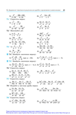 21
3. Додавання і віднімання раціональних дробів з однаковими знаменниками
5)
b
b
b
b
2
10
20 100
10
+
+
+
+ ; 	 6)
c
c
c
c
2
7
14 49
7
−
−
−
− .
71.° Спростіть вираз:
1)
c
c c
2
9
81
9
− −
− ;	 3)
3 5
4
2 7
4
2 2
x
x
x
x




 ;
2)
a
a a
2
2 2
6
36
6
( ) ( )
;
− −
− 	 4)
y
y
y
y
2
2
4 4
2
−
−
−
− .
72.° Виконайте дії:
1)
a b
c
a
c

 

7 7
;	 4)
81
9 9
2 2
b
b a
a
a b
 
 ;
2)
5 5
m
m n
n
n m
 
 ;	 5)
t
t t
2
3 6
4
6 3
 
 ;
3)
2 4
3
4 14
3
x y
x y
x y
y x
−
−
−
−
− ;	 6)
y
y
y
y
2
1
1 2
1
−
−
−
− .
73.° 1)
x
y y
 

1
2
1
;	 3)
3 2
2 3
8
3 2
m n
m n
m n
n m




 ;
2)
3 3
c
c d
d
d c
 
 ;	 4)
b
b b
2
2 14
49
14 2
 
 .
 74.•
 Знайдіть значення виразу:
1)
a
a a
2
48
8
16
8
−
− −
− при a = 32;	 2)
c c
c
c
c
2
3 3
3 7
8
3
8
 



 при c = –3.
 75.•
 Знайдіть значення виразу:
1)
5 3
16
6 1
16
2 2
x
x
x
x




 при x = –4,1;	2)
a a
a
a
a
2
2 2
9
7 9
9




 при a = 7.
76.•
 Спростіть вираз:
1)
5 1
20
7 8
20
8 7
20
n
n
n
n
n
n
  
  ;	 3)
3
1
4 1
1 1
3 3
2
3
k
k
k
k
k
k


 
  .
2)
9 2
4
9
4
1 7
4
2 2 2
m
m
m
m
m
m






  ;
77.•
 Спростіть вираз:
1)
6 1
16 8
4 7
16 8
2 2
8 16
a
a
a
a
a
a




 

  ;	 2)
2 12
25
8 9
25
14 16
25
2
2 2
2
2
a a
a
a
a
a a
a




 

  .
78.•
 Подайте у вигляді дробу вираз:
1)
15 8
1
14 7
1
2 2
−
−
−
−
−
a
a
a
a
( ) ( )
;	 3)
m n
m n
m n
m n
2
8
2 5
2 8
2 5
−
− −
−
− −
−
( ) ( ) ( ) ( )
.
2)
3 12
2
12
2
2
3 3
b
b
b
b

 

( ) ( )
;
79.•
 Спростіть вираз:
1)
x x
x
x
x
2
4 4
16
7
2 49
7





( ) ( )
;	 2)
y y
y y
y
y y
2
6 2
36
6 2

 

 

( ) ( ) ( ) ( )
.
Право для безоплатного розміщення підручника в мережі Інтернет має
Міністерство освіти і науки України http://mon.gov.ua/ та Інститут модернізації змісту освіти https://imzo.gov.ua
 