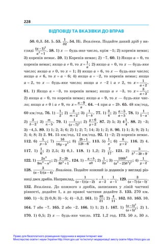 228
ВІДПОВІДІ ТА ВКАЗІВКИ ДО ВПРАВ
50. 0,3. 51. 5. 53. 
1
32
. 54. Ні. Вказівка. Подайте даний дріб у ви-
гляді
( )
.
a
a


1
1
2
2
58. 1) x — будь-яке число, крім –1; 2) коренів немає;
3) коренів немає. 59. 1) Коренів немає; 2) –7. 60. 1) Якщо a = 0, то
коренів немає; якщо a ≠ 0, то x
a
=
1
; 2) якщо a = 0, то x — будь-яке
число; якщо a ≠ 0, то x = 1; 3) якщо a = 6, то x — будь-яке число;
якщо a ≠ 6, то x = a – 6; 4) якщо a = –2, то коренів немає; якщо
a = 2, то x — будь-яке число; якщо a  ≠  –2 і  a  ≠ 2, то x
a


1
2
.
61. 1) Якщо a = –3, то коренів немає; якщо a ≠ –3, то x
a


3
3
;
2) якщо a = 0, то коренів немає; якщо a = 9, то x — будь-яке чис-
ло; якщо a ≠ 0 і a ≠ 9, то x
a
a

 9
. 64. –4 при a = 2b. 65. 48 км/год,
60 км/год. 76. 1) −
1
2
; 2)
3
2
m +
; 3)
1
1− k
. 77. 1)
3
4
; 2)
a
a


5
5
. 78. 1)
1
1− a
;
2)
3
2
b −
; 3)
m
n −5
. 79. 1)
1
7 2
( )
;
x −
2)
y
y
+
+
6
2
. 87. 2) 5; 3) 4
1
4
. 88. 2) –3;
3) –4,5. 89. 1) 1; 2; 3; 6; 2) 1; 2; 7; 14; 3) 1; 2; 8. 90. 1) 1; 3; 9; 2) 1;
2; 4; 8; 3) 2. 91. 15 км/год, 12 км/год. 92. 1) –2; 2) коренів немає.
112. 6) 
5
5
p −
; 7) 
16
16 3
y y
−
; 8) 
2 1
12 6
b
b


. 113. 5) 
1
x
; 6) 
8
2
y +
. 116. 2) 4.
117.  1) 
1
6
; 2)  2,5; 3)  0,1. 118.  1)  1,2; 2) 
7
17
. 121.  2)
3
3 9
2
b b
 
.
122. 1) 
2
9
3
2 2
n
m n
−
; 2) 
2 2
8 1
3


b
b
. 124. 1) 

a b
ab
; 2)
1
2x
; 3) 
100
25
2
2 2 2
b
a b
( )
;
−
4) 
1
2
y −
.
128. 
3
1 4
( ) ( )
.
a a
− −
Вказівка. Подайте кожний ��������������������������
і�������������������������
з доданків у вигляді різ-
ниці двох дробів. Наприклад,
1
1 2
1
2
1
1
( ) ( )
.
a a a a
   
  129. 
3
7 1
( ) ( )
.
a a
− −
132.  Вказівка. До кожного з  дробів, записаних у  лівій частині
рівності, додайте 1, а до правої частини додайте 3. 135. 270 км.
160. 1) –5; 2) 0,9; 3) –5; 4) –3,2. 161. 1)
40
21
; 2)
4
11
. 162. 83. 163. 10.
164. 7 або –7. 165. 2 або –2. 166. 1) 1; 2) 1. 167. 1) ( )
( )
;
a
a
−
+
5
5
2
2 2) 1.
170. 1) 0,5; 2) x — будь-яке число. 172. 1,2 год. 173. 50 л, 30 л.
Право для безоплатного розміщення підручника в мережі Інтернет має
Міністерство освіти і науки України http://mon.gov.ua/ та Інститут модернізації змісту освіти https://imzo.gov.ua
 