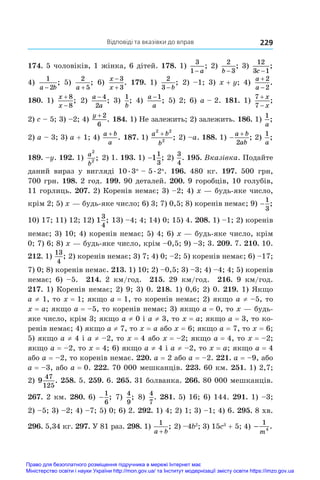 Відповіді та вказівки до вправ 229
174. 5 чоловіків, 1 жінка, 6 дітей. 178. 1)
3
1− a
; 2)
2
3
b −
; 3)
12
3 1
c −
;
4)
1
2
a b
−
; 5)
2
5
a +
; 6)
x
x


3
3
. 179. 1)
2
3 − b
; 2) –1; 3) x + y; 4)
a
a


2
2
.
180. 1)
x
x


8
8
; 2)
a
a
− 4
2
; 3)
1
b
; 4)
a
a
−1
; 5) 2; 6) a – 2. 181. 1)
7
7


x
x
;
2) c – 5; 3) –2; 4) 
y + 2
6
. 184. 1) Не залежить; 2) залежить. 186. 1)
1
a
;
2) a – 3; 3) a + 1; 4)
a b
a
+
. 187. 1) 
a b
b
2 2
2
+
; 2) –a. 188. 1) 

a b
ab
2
; 2) 
1
a
;
189. –y. 192. 1) a
b
2
2 ; 2) 1. 193. 1) −1
1
3
; 2)
3
4
. 195. Вказівка. Подайте
даний вираз у  вигляді 10 
. 
3n
 – 5 
. 
2n
. 196.  480 кг. 197.  500 грн,
700 грн. 198. 2 год. 199. 90 деталей. 200. 9 горобців, 10 голубів,
11 горлиць. 207. 2) Коренів немає; 3) –2; 4) x — будь-яке число,
крім 2; 5) x — будь-яке число; 6) 3; 7) 0,5; 8) коренів немає; 9) −
1
3
;
10) 17; 11) 12; 12) 1
3
4
; 13) –4; 4; 14) 0; 15) 4. 208. 1) –1; 2) коренів
немає; 3) 10; 4) коренів немає; 5) 4; 6) x — будь-яке число, крім
0; 7) 6; 8) x — будь-яке число, крім –0,5; 9) –3; 3. 209. 7. 210. 10.
212. 1)
13
4
; 2) коренів немає; 3) 7; 4) 0; –2; 5) коренів немає; 6) –17;
7) 0; 8) коренів немає. 213. 1) 10; 2) –0,5; 3) –3; 4) –4; 4; 5) коренів
немає; 6) –5. 214.  2 км/год. 215.  29  км/год. 216.  9  км/год.
217. 1) Коренів немає; 2) 9; 3) 0. 218. 1) 0,6; 2) 0. 219. 1) Якщо
a ≠ 1, то x = 1; якщо a = 1, то коренів немає; 2) якщо a ≠ –5, то
x = a; якщо a = –5, то коренів немає; 3) якщо a = 0, то x — будь-
яке число, крім 3; якщо a ≠ 0 і a ≠ 3, то x = a; якщо a = 3, то ко-
ренів немає; 4) якщо a ≠ 7, то x = a або x = 6; якщо a = 7, то x = 6;
5) якщо a ≠ 4 і a ≠ –2, то x = 4 або x = –2; якщо a = 4, то x = –2;
якщо a = –2, то x = 4; 6) якщо a ≠ 4 і a ≠ –2, то x = a; якщо a = 4
або a = –2, то коренів немає. 220. a = 2 або a = –2. 221. a = –9, або
a = –3, або a = 0. 222. 70 000 мешканців. 223. 60 км. 251. 1) 2,7;
2) 9
47
125
. 258. 5. 259. 6. 265. 31 болванка. 266. 80 000 мешканців.
267. 2 км. 280. 6) −
1
6
; 7)
4
9
; 8)
4
7
. 281. 5) 16; 6) 144. 291. 1) –3;
2) –5; 3) –2; 4) –7; 5) 0; 6) 2. 292. 1) 4; 2) 1; 3) –1; 4) 6. 295. 8 хв.
296. 5,34 кг. 297. У 81 раз. 298. 1)
1
a b
+
; 2) –4b2
; 3) 15c3
 + 5; 4) −
1
m4 .
Право для безоплатного розміщення підручника в мережі Інтернет має
Міністерство освіти і науки України http://mon.gov.ua/ та Інститут модернізації змісту освіти https://imzo.gov.ua
 