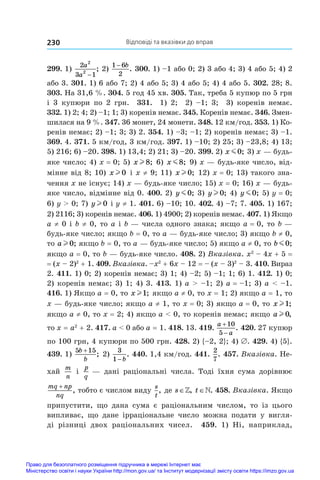 Відповіді та вказівки до вправ
230
299. 1)
2
3 1
2
2
a
a −
; 2)
1 6
2
− b
. 300. 1) –1 або 0; 2) 3 або 4; 3) 4 або 5; 4) 2
або 3. 301. 1) 6 або 7; 2) 4 або 5; 3) 4 або 5; 4) 4 або 5. 302. 28; 8.
303. На 31,6 %. 304. 5 год 45 хв. 305. Так, треба 5 купюр по 5 грн
і  3 купюри по 2 грн. 331.  1) 2; 2) –1; 3; 3) коренів немає.
332. 1) 2; 4; 2) –1; 1; 3) коренів немає. 345. Коренів немає. 346. Змен-
шилася на 9 %. 347. 36 монет, 24 монети. 348. 12 км/год. 353. 1) Ко-
ренів немає; 2) –1; 3; 3) 2. 354. 1) –3; –1; 2) коренів немає; 3) –1.
369. 4. 371. 5 км/год, 3 км/год. 397. 1) –10; 2) 25; 3) –23,8; 4) 13;
5) 216; 6) –20. 398. 1) 13,4; 2) 21; 3) –20. 399. 2) x m0; 3) x — будь-
яке число; 4) x = 0; 5) x l 8; 6) x m8; 9) x — будь-яке число, від-
мінне від 8; 10) x l 0 і x ≠ 9; 11) x l 0; 12) x = 0; 13) такого зна-
чення x не існує; 14) x — будь-яке число; 15) x = 0; 16) x — будь-
яке число, відмінне від 0. 400. 2) y m0; 3) y l 0; 4) y m0; 5) y = 0;
6) y  0; 7) y l 0 і y ≠ 1. 401. 6) –10; 10. 402. 4) –7; 7. 405. 1) 167;
2) 2116; 3) коренів немає. 406. 1) 4900; 2) коренів немає. 407. 1) Якщо
a ≠ 0 і b ≠ 0, то a і b — числа одного знака; якщо a = 0, то b —
будь-яке число; якщо b = 0, то a — будь-яке число; 3) якщо b ≠ 0,
то a l 0; якщо b = 0, то a — будь-яке число; 5) якщо a ≠ 0, то b m0;
якщо a = 0, то b — будь-яке число. 408. 2) Вказівка. x2
 – 4x + 5 = 
= (x – 2)2
 + 1. 409. Вказівка. –x2
 + 6x – 12 = – (x – 3)2
 – 3. 410. Вираз
2. 411. 1) 0; 2) коренів немає; 3) 1; 4) –2; 5) –1; 1; 6) 1. 412. 1) 0;
2) коренів немає; 3) 1; 4) 3. 413. 1) a  –1; 2) a = –1; 3) a  –1.
416. 1) Якщо a = 0, то x l1; якщо a ≠ 0, то x = 1; 2) якщо a = 1, то
x — будь-яке число; якщо a ≠ 1, то x = 0; 3) якщо a = 0, то x l1;
якщо a ≠ 0, то x = 2; 4) якщо a  0, то коренів немає; якщо a l 0,
то x = a2
 + 2. 417. a  0 або a = 1. 418. 13. 419. 
a
a


10
5
. 420. 27 купюр
по 100 грн, 4 купюри по 500 грн. 428. 2) {–2, 2}; 4) ∅. 429. 4) {5}.
439. 1)
5 15
b
b
+
; 2)
3
1− b
. 440. 1,4 км/год. 441. 
2
7
. 457. Вказівка. Не-
хай
m
n
і 
p
q
 — дані раціональні числа. Тоді їхня сума дорівнює
mq np
nq
+
, тобто є числом виду
s
t
, де s∈, t∈. 458. Вказівка. Якщо
припустити, що дана сума є  раціональним числом, то із цього
­
випливає, що дане ірраціональне число можна подати у  вигля-
ді різниці двох раціональних чисел. 459.  1)  Ні, наприклад,
Право для безоплатного розміщення підручника в мережі Інтернет має
Міністерство освіти і науки України http://mon.gov.ua/ та Інститут модернізації змісту освіти https://imzo.gov.ua
 