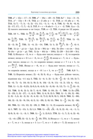Відповіді та вказівки до вправ 233
708. x2
 + 12x + 17 = 0. 709. x2
 – 18x + 49 = 0. 710. 6x2
 – 14x + 3 = 0.
711. x2
 – 15x + 8 = 0. 712. a = 2 або a = –2. 713. a = 6 або a = –6.
715. 1) 7; –7; 5; –5; 2) –11; 11; –1; 1; –4; 4. 716. 1) –9; 9; –6; 6;
2) –17; 17; –7; 7; –3; 3. 717. b = c = 0 або b = 1, c = –2. 718. 1) a = 2;
2) такого значення a не існує. 719. a = 2. 721. 4 ряди по 12 дерев.
723. 18 %. 732. 1)
2 3
6
a
a
−
−
; 2)
b
b
−
−
3
2 1
; 3)
c
c


1
2
; 4)
m m
m
2
1
10
+ +
+
; 5) 


x
x
4
8
;
6) 
1 4
5 1


n
n
. 733.  1)
4 3
1
x
x
−
−
; 2)
2 5
1
y
y


; 3)
a
a


1
5
; 4)
3
1
−
−
b
b
. 734.  1) –3;
2) –2; 3)
4
3
. 735. 1) –4; 2) –14. 736. 1) 1; 2)
2 1
2
b
b
+
; 3) −
4
c
; 4) 4.
740.  1) (x – y)  (x – 5y); 2) (a + 9b)  (a – 4b); 3) (3m + n) (m – 3n);
4) (4x – y) (x – y). 741. 1) (a – 4b) (a – 10b); 2) (3b – 2c) (4b + 3c).
742. 1) Якщо a = 3, то x — будь-яке число; якщо a = –2, то коренів
немає; якщо a ≠ 3 і a ≠ –2, то x
a
a



3
2
; 2) якщо a = 7, то x — будь-
яке число; якщо a = 1, то коренів немає; якщо a ≠ 7 і a ≠ 1, то
x
a
a



2 1
1
. 743. Якщо a = –8, то x — будь-яке число; якщо a = 1,
то коренів немає; якщо a ≠ –8 і a ≠ 1, то x
a
a



8
1
. 746. 6,8 %.
748. 1) Коре­
нів немає; 2) –4; 3) 3; 4) y — будь-яке дійсне число,
відмінне від –4 і від 5. 752. 1) –4; 1; 2) –1; 3) −
2
3
; 4) –2; 10; 5) 7;
6) –6; 7) –5; 10; 8) 5; 9) 2; 8; 10) –2; 9; 11) –3; 2; 12) 4; –0,4.
753. 1) –1; 2) –0,25; 3) 0,5; 6; 4) 8; 5) –3; 6) –3; 12; 7) –1;
2
7
; 8) –3;
13. 758. 1) 6; 2) 5; 3) 7; 4) 6. 759. 1) 10; 2) –7. 760. 1) 3 18
± ;
2) –23; 1; 3) –27; –1; 4) 3. 761. 1) 4; 9; 2) 5. 762. 1) –1; 18; 2) –98;
2; 3) –1,5; 4) –2; 5) –3; 4; 6) –3; 7) 2; 8) 9; 9) 1; 10) 9. 763. 1) –60;
50; 2) –3; 3) –9; 24; 4) 2; 5) –20; 2; 6) 15. 764. 1) −
2
3
; 14; 2) –56;
60. 765. 1) –15; 12; 2) –20; 2. 766. 1) –5; 2) коренів немає; 3) 3
1
3
;
4) 1. 767. 1) –15; 1; 2) 1,5. 769. 1) − 3; 3; –3; 3; 2) –6; –4; –1; 1;
3) 0; 3; 4) –1; –3; 1. 769. 1) −
1
3
; 1; 2) 0,5. 770. 1) –1; 7; 2; 4; 2) –6;
–2;  
4 20; 3) –2; 1; 4) −
5
3
; 10. 771. 1) Якщо a = 1, то x = 7; якщо
a = 7, то x = 1; якщо a ≠ 1 і a ≠ 7, то x = 1 або x = 7; 2) якщо a ≠ 1
Право для безоплатного розміщення підручника в мережі Інтернет має
Міністерство освіти і науки України http://mon.gov.ua/ та Інститут модернізації змісту освіти https://imzo.gov.ua
 