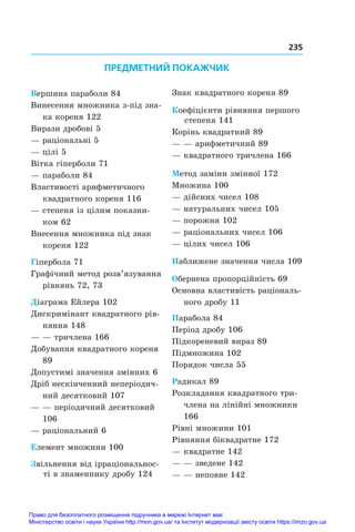 235
Вершина параболи 84
Винесення множника з-під зна-
ка кореня 122
Вирази дробові 5
— раціональні 5
— цілі 5
Вітка гіперболи 71
— параболи 84
Властивості арифметичного
квадратного кореня 116
— степеня із цілим показни-
ком 62
Внесення множника під знак
кореня 122
Гіпербола 71
Графічний метод розв’язування
рівнянь 72, 73
Діаграма Ейлера 102
Дискримінант квадратного рів-
няння 148
— — тричлена 166
Добування квадратного кореня
89
Допустимі значення змінних 6
Дріб нескінченний неперіодич-
ний десятковий 107
— — періодичний десятковий
106
— раціональний 6
Елемент множини 100
Звільнення від ірраціональнос-
ті в знаменнику дробу 124
Знак квадратного кореня 89
Коефіцієнти рівняння першого
степеня 141
Корінь квадратний 89
— — арифметичний 89
— квадратного тричлена 166
Метод заміни змінної 172
Множина 100
— дійсних чисел 108
— натуральних чисел 105
— порожня 102
— раціональних чисел 106
— цілих чисел 106
Наближене значення числа 109
Обернена пропорційність 69
Основна властивість раціональ-
ного дробу 11
Парабола 84
Період дробу 106
Підкореневий вираз 89
Підмножина 102
Порядок числа 55
Радикал 89
Розкладання квадратного три­
члена на лінійні множники
166
Рівні множини 101
Рівняння біквадратне 172
— квадратне 142
— — зведене 142
— — неповне 142
ПРЕДМЕТНИЙ ПОКАЖЧИК
Право для безоплатного розміщення підручника в мережі Інтернет має
Міністерство освіти і науки України http://mon.gov.ua/ та Інститут модернізації змісту освіти https://imzo.gov.ua
 