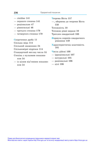 Предметний покажчик
236
— лінійне 141
— першого степеня 141
— раціональне 47
— рівносильні 46
— третього степеня 179
— четвертого степеня 179
Скорочення дробу 11
Спільна міра 114
Спільний знаменник 24
Спільномірні відрізки 114
Стандартний вигляд числа 55
Степінь з нульовим показни-
ком 54
— із цілим від’ємним показни-
ком 54
Теорема Вієта 157
—, обернена до теореми Вієта
158
Тотожність 10
Тотожно рівні вирази 10
Тричлен квадратний 166
Формула коренів квадратного
рівняння 149
Характеристична властивість
101
Числа дійсні 108
— ірраціональні 107
— натуральні 105
— раціональні 106
— цілі 106
Право для безоплатного розміщення підручника в мережі Інтернет має
Міністерство освіти і науки України http://mon.gov.ua/ та Інститут модернізації змісту освіти https://imzo.gov.ua
 