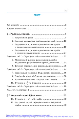 237
ЗМІСТ
Від авторів .
................................................................3
Умовні позначення ......................................................4
§ 1. Раціональні вирази .....................................................5
1. Раціональні дроби.............................................5
2. Основна властивість раціонального дробу.
.......... 10
3. Додавання і віднімання раціональних дробів
з однаковими знаменниками ........................... 19
4. Додавання і віднімання раціональних дробів
з різними знаменниками .
................................ 24
Завдання № 1 «Перевірте себе» в тестовій формі........ 31
5. Множення і ділення раціональних дробів.
Піднесення раціонального дробу до степеня.
...... 32
6. Тотожні перетворення раціональних виразів...... 38
Завдання № 2 «Перевірте себе» в тестовій формі........ 44
7. Рівносильні рівняння. Раціональні рівняння.
..... 46
8. Степінь із цілим від’ємним показником.
............ 53
9. Властивості степеня із цілим показником.......... 61
10. Функція y
k
x
= та її графік .
............................... 69
Завдання № 3 «Перевірте себе» в тестовій формі........ 79
Головне в параграфі 1................................................. 80
§ 2. Квадратні корені. Дійсні числа .................................83
11. Функція y = x2
 та її графік .
............................. 83
12. Квадратні корені. Арифметичний квадратний
корінь ........................................................... 88
Право для безоплатного розміщення підручника в мережі Інтернет має
Міністерство освіти і науки України http://mon.gov.ua/ та Інститут модернізації змісту освіти https://imzo.gov.ua
 