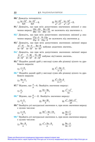 § 1. Раціональні вирази
22
80.•
 Доведіть тотожність:
1)
( ) ( )
;
a b
ab
a b
ab
 
 
2 2
4 4
1 	 2)
( ) ( )
.
a b
a b
a b
a b




 
2
2 2
2
2 2
2
81.•
 Доведіть, що при всіх допустимих значеннях змінної x зна-
чення виразу
12 25
20 15
8 10
20 15
x
x
x
x




 не залежить від значення x.
82.•
 Доведіть, що при всіх допустимих значеннях змінної y зна-
чення виразу
17 5
21 3
9 11
21 3
y
y
y
y




 не залежить від значення y.
83.•
 Доведіть, що при всіх допустимих значеннях змінної вираз
a
a
a
a
a
a
2
4 4 4
6
2
7 4
2
3 6
2






 
( ) ( ) ( )
набуває додатних значень.
84.•
 Доведіть, що при всіх допустимих значеннях змінної вираз
2
5
7 3
5
7 20
5
2
6 6 6






 
b
b
b
b
b
b
( ) ( ) ( )
набуває від’ємних значень.
85.••
 Подайте даний дріб у вигляді суми або різниці цілого та дро-
бового виразів:
1)
x
x
+ 3
;	 2)
a a
a
2
2 5
2
− −
−
.
86.••
 Подайте даний дріб у вигляді суми або різниці цілого та дро-
бового виразів:
1)
4a b
a
−
;	 2)
b b
b
2
7 3
7
+ +
+
.
87.••
 Відомо, що
x
y
= 4. Знайдіть значення виразу:
1)
y
x
;	 2)
2 3
x y
y
−
;	 3)
x y
xy
2 2
+
.
88.••
 Відомо, що
a
b
 2. Знайдіть значення виразу:
1)
a b
a
−
;	 2)
4 5
a b
b
+
;	 3)
a ab b
ab
2 2
2
 
.
89.••
 Знайдіть усі натуральні значення n, при яких значення виразу
є цілим числом:
1)
n
n
+ 6
;	 2)
3 4 14
2
n n
n
− −
;	 3)
4 7
2 3
n
n


.
90.••
 Знайдіть усі натуральні значення n, при яких значення виразу
є цілим числом:
1)
8 9
n
n
−
;	 2)
n n
n
2
2 8
 
;	 3)
9 4
3 5
n
n
−
−
.
Право для безоплатного розміщення підручника в мережі Інтернет має
Міністерство освіти і науки України http://mon.gov.ua/ та Інститут модернізації змісту освіти https://imzo.gov.ua
 