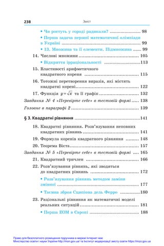 Зміст
238
• Чи ростуть у городі радикали? ....................... 98
• Перша задача першої математичної олімпіади
в Україні ........................................................... 99
• 13. Множина та її елементи. Підмножина ...... 99
14. Числові множини.......................................... 105
• Відкриття ірраціональності ...........................113
15. Властивості арифметичного
квадратного кореня ...................................... 115
16. Тотожні перетворення виразів, які містять
квадратні корені.
........................................... 122
17. Функція y x
= та її графік............................ 132
Завдання № 4 «Перевірте себе» в тестовій формі 
.
..... 138
Головне в параграфі 2 
.
.............................................. 139
§ 3. Квадратні рівняння .................................................141
18. Квадратні рівняння. Розв’язування неповних
квадратних рівнянь....................................... 141
19. Формула коренів квадратного рівняння .......... 148
20. Теорема Вієта.
............................................... 157
Завдання № 5 «Перевірте себе» в тестовій формі ..... 165
21. Квадратний тричлен ..................................... 166
22. Розв’язування рівнянь, які зводяться
до квадратних рівнянь .................................. 172
• Розв’язування рівнянь методом заміни
змінної ............................................................. 177
• Таємна зброя Сципіона дель Ферро ...............180
23. Раціональні рівняння як математичні моделі
реальних ситуацій......................................... 181
• Перша ЕОМ в Європі ..................................... 188
Право для безоплатного розміщення підручника в мережі Інтернет має
Міністерство освіти і науки України http://mon.gov.ua/ та Інститут модернізації змісту освіти https://imzo.gov.ua
 