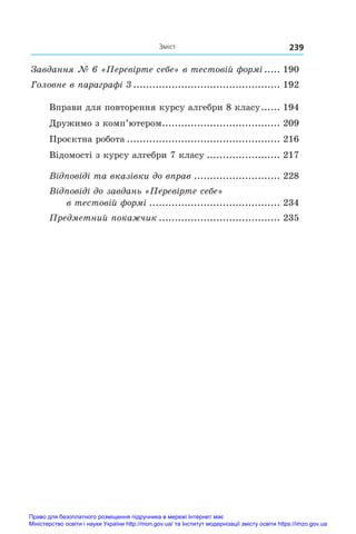 Зміст 239
Завдання № 6 «Перевірте себе» в тестовій формі...... 190
Головне в параграфі 3............................................... 192
Вправи для повторення курсу алгебри 8 класу.
...... 194
Дружимо з комп’ютером.
..................................... 209
Проєктна робота................................................. 216
Відомості з курсу алгебри 7 класу........................ 217
Відповіді та вказівки до вправ............................ 228
Відповіді до завдань «Перевірте себе»
в тестовій формі.......................................... 234
Предметний покажчик....................................... 235
Право для безоплатного розміщення підручника в мережі Інтернет має
Міністерство освіти і науки України http://mon.gov.ua/ та Інститут модернізації змісту освіти https://imzo.gov.ua
 