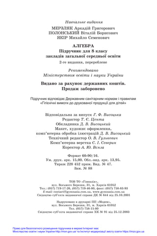 Навчальне видання
МЕРЗЛЯК Аркадій Григорович
ПОЛОНСЬКИЙ Віталій Борисович
ЯКІР Михайло Семенович
АЛГЕБРА
Підручник для 8 класу
закладів загальної середньої освіти
2-ге видання, перероблене
Рекомендовано
Міністерством освіти і науки України
Видано за рахунок державних коштів.
Продаж заборонено
Підручник відповідає Державним санітарним нормам і правилам
«Гігієнічні вимоги до друкованої продукції для дітей»
Відповідальна за випуск Г. Ф. Висоцька
Редактор Т. Є. Цента
Обкладинка Д. В. Висоцький
Макет, художнє оформлення,
комп’ютерна обробка ілюстрацій Д. В. Висоцький
Технічний редактор О. В. Гулькевич
Комп’ютерна верстка C. І. Северин
Коректор А. Ю. Вєнза
Формат 60 90/16.
Ум. друк. арк. 15,00. Обл.-вид. арк. 13,95.
Тираж 228 452 прим. Вид. № 47.
Зам. № 88
ТОВ ТО «Гімназія»,
вул. Восьмого Березня, 31, м. Õàðê³â 61052
Тел.: (057) 719-17-26, (057) 719-46-80, факс: (057) 758-83-93
E-mail: contаct@gymnasia.com.ua, www.gymnasia.com.ua
Свідоцтво суб’єкта видавничої справи ДК № 644 від 25.10.2001
Надруковано в друкарні ПП «Модем»,
вул. Восьмого Березня, 31, м. Харків 61052
Тел. (057) 758-15-80
Свідоцтво суб’єкта видавничої справи ХК № 91 від 25.12.2003
Право для безоплатного розміщення підручника в мережі Інтернет має
Міністерство освіти і науки України http://mon.gov.ua/ та Інститут модернізації змісту освіти https://imzo.gov.ua
 