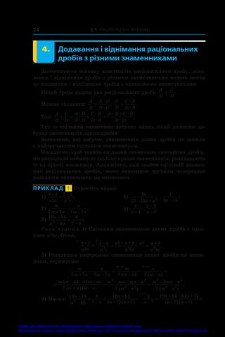 § 1. Раціональні вирази
24
	 4.	 Додавання і віднімання раціональних
дробів з різними знаменниками
Застосовуючи основну властивість раціонального дробу, дода-
вання і віднімання дробів з різними знаменниками можна звести
до додавання і віднімання дробів з однаковими знаменниками.
Нехай треба додати два раціональних дроби
A
B
і 
C
D
.
Можна записати:
A
B
A D
B D
=
æ
æ
,
C
D
C B
D B
=
æ
æ
.
Тоді
A
B
C
D
A D
B D
C B
D B
A D C B
B D
   

æ
æ
æ
æ
æ æ
æ
.
Тут за спільний знаменник ��������������������������������
ви������������������������������
брано вираз, який дорівнює до-
бутку знаменників даних дробів.
Зазначимо, що добуток знаменників даних дробів не завжди
є найзручнішим спільним знаменником.
Нагадаємо, щоб знайти спільний знаменник звичайних дробів,
ми знаходили найменше спільне кратне знаменників, розкладаючи
їх на прості множники. Аналогічно�����������������������������
,����������������������������
що�������������������������
б������������������������
зна��������������������
йти�����������������
спільн����������
ий��������
знамен-
ник раціональних дробів, може виявитися зручним попередньо
розкласти знаменники на множники.
ПРИКЛАД  1  Спростіть вираз:
1)
b
abc
a
a c
 

1 1
2
;	 4)
2
25 10
1
3 15
2
a
a a a
  
 ;
2)
m
m n
n
m n
7 7 7 7
 
 ;	 5)
x
x
x
x




4
2
2
.
3)
10 14
49
6
7
2
n
n n

 
 ;
Розв’язання. 1) Спільним знаменником даних дробів є одно-
член a2
bc. Отже,
a b
b
abc
a
a c
ab a b ab
a bc
a b
a bc
/ /
.
+ − + + − +
+ = =
1 1
2 2 2
2) Розклавши попередньо знаменники даних дробів на множ-
ники, отримуємо:
m
m n
n
m n
m
m n
n
m n
m n m n
7 7 7 7 7 7
+ − + −
− = − =
− +
/ /
( ) ( )
  
  
 
  

 
m m n n m n
m n m n
m mn mn n
m n
m mn n
m
( ) ( )
( ) ( ) ( ) (
7 7
2
7
2 2
2 2
2 2
2
2 2
 n )
.
3) Маємо:
10 14
49
6
7
10 14
7 7
6
7
10 14 6 7
2
7
n
n n
n
n n n
n n
n
n
+
− −
+
− + −
+ − +
+ = − =
+
( ) ( )
( )
(
/
−
− +
=
7 7
) ( )
n
Право для безоплатного розміщення підручника в мережі Інтернет має
Міністерство освіти і науки України http://mon.gov.ua/ та Інститут модернізації змісту освіти https://imzo.gov.ua
 