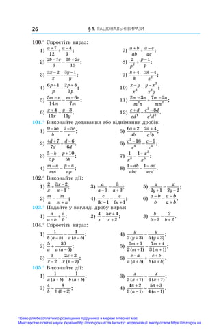 § 1. Раціональні вирази
26
100.° Спростіть вираз:
1)
a a
 

7
12
4
9
;	 7)
a b
ab
a c
ac
 
 ;
2)
2 7
6
3 2
15
b c b c
 
 ;	 8)
2 1
2
p
p
p


;
3)
3 2 3 1
x
x
y
y
− −
− ;	 9)
k
k
k
k
 

4 3 4
2
;
4)
6 1 2 8
3
p
p
p
p
 
 ;	 10)
x y
x
y x
x y
− −
−
3
2
2
;
5)
5
14
6
7
m n
m
m n
m
− −
− ;	 11)
2 3 7 2
2 2
m n
m n
m n
mn
 
 ;
6)
x
x
y
y
 

4
11
3
11
;	 12)
c d
cd
c d
c d
 

4
2
3 3
8
.
101.° Виконайте додавання або віднімання дробів:
1)
9 5 7 5
− −
−
b
b
c
c
;	 5)
6 2 2 4
2
a
ab
a
a b
 
 ;
2)
4 7
7
6
6
d
d
d
d
 
 ;	 6)
c
c
c
c
2
6 5
16 9
− −
− ;
3)
5
5
10
5
 

k
p
p
k
;	 7)
1 1
3
2
5
x
x
x


;
4)
m n
mn
p n
np
− −
− ;	 8)
1 1
− −
−
ab
abc
ad
acd
.
102.° Виконайте дії:
1)
2 3 2
1
x
x
x



;	 3)
a
a a
 

3
3
3
;	 5)
x
y
x
y
2 1 3 2
 
 ;
2)
m
n
m
m n


;	 4)
c
c
c
c
3 1 3 1
 
 ;	 6)
a b
b
a b
a b




.
103.° Подайте у вигляді дробу вираз:
1)
a
a b
a
b

 ;	 2)
4 5 4
2
x
x
x



;	 3)
b
b b
 

2
2
2
.
104.° Спростіть вираз:
1)
1 1
b a b a a b
( ) ( )
;
− −
− 	 4)
y
y
y
y
2 3 5 3
( ) ( )
;
 

2)
5 30
6
a a a


( )
;	 5)
5 3
2 1
7 4
3 1
m
m
m
m





( ) ( )
;
3)
3
2
2 2
2
x
x
x x




( )
;	 6)
c a
a a b
c b
b a b





( ) ( )
.
105.° Виконайте дії:
1)
1 1
a a b b a b
( ) ( )
;
+ +
+ 	 3)
x
x
x
x
5 7 6 7
( ) ( )
;
 

2)
4 8
2
b b b


( )
;	 4)
4 2
3 1
5 3
4 1
n
n
n
n





( ) ( )
.
Право для безоплатного розміщення підручника в мережі Інтернет має
Міністерство освіти і науки України http://mon.gov.ua/ та Інститут модернізації змісту освіти https://imzo.gov.ua
 