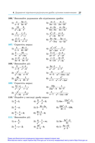 4. Додавання і віднімання раціональних дробів з різними знаменниками 27
106.° Виконайте додавання або віднімання дробів:
1)
a
a
a
a




2
3 1
3 6
;	 5)
m
m
m
m





1
3 15
1
2 10
;
2)
18
3
6
2
b b b

 ;	 6)
m n
m n
m n
m n





2
6 6
3
4 4
;
3)
2
1
1
2
c
c
c c



 ;	 7)
a
a a
a
a
2
2
2
2
4
2 4




 ;
4)
d
d
d
d

 

1
2 8 4
;	 8)
3 4
2
3
2
2 2
x y
x xy
y x
xy y
−
−
−
−
− .
107.° Спростіть вираз:
1)
b
b
b
b
−
−
−
−
5
4 1
4 20
;	 4)
a b
a ab
b
a b
2 2
2
2 2
+
+ +
+ ;
2)
2 16
8
2
m m m


;	 5)
b
ab b
a
a ab





4 4
2 2
;
3)
a
a
a
a
−
−
−
−
−
2
2 6
1
3 9
;	 6)
c
c
c
c c





4
4 24
4 9
6
2
.
108.° Виконайте дії:
1)
3
3
4
9
2
x
x
x



 ;	 4)
3 1
2 2
a b
a b a b

 
 ;
2)
a
a
a
a
2
2
64 8
− −
− ;	 5)
m
m
m
m m
  

5 10 25
2
2
;
3)
6
9 4
1
3 2
2
b
b b
− −
− ;	 6)
b
a b
b
a b ab
  

2
2 2
2
.
109.° Спростіть вираз:
1)
4 1
2 2
x y
x y x y

 
 ;	 3)
10
25 9
1
5 3
2
a
a a
 
 ;
2)
y
y
y
y
2
2
81 9
 
 ;	 4)
n
n
n
n n
  

7 14 49
2
2
.
110.° Подайте у вигляді дробу вираз:
1)
a
b
+1;	 4)
9 4
2
3
p p
  ;	 7) 6
12 1
2
2
m
m
m


;
2)
x
y
x
− ;	 5) 2
3 2


b a
a
;	 8)
20 5
2 1
2
10
b
b
b


 .
3)
m
n
n
m
+ +2;	 6)
3 4
2
3
b
b


 ;	
111.° Виконайте дії:
1) a
a
−
4
;	 3)
m
n n
m
3
1
  ;	 5) 3
9 2
3
2
n
n
n
−
−
;
2)
1
2
x
x
  ;	 4)
2
5
2
k
k
k
−
− ;		
6) 5
4 12
2
−
−
−
y
y
.
Право для безоплатного розміщення підручника в мережі Інтернет має
Міністерство освіти і науки України http://mon.gov.ua/ та Інститут модернізації змісту освіти https://imzo.gov.ua
 